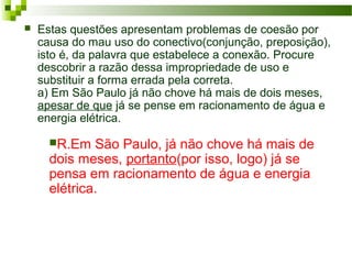  Estas questões apresentam problemas de coesão por
causa do mau uso do conectivo(conjunção, preposição),
isto é, da palavra que estabelece a conexão. Procure
descobrir a razão dessa impropriedade de uso e
substituir a forma errada pela correta.
a) Em São Paulo já não chove há mais de dois meses,
apesar de que já se pense em racionamento de água e
energia elétrica.
R.Em São Paulo, já não chove há mais de
dois meses, portanto(por isso, logo) já se
pensa em racionamento de água e energia
elétrica.
 