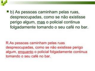 R.As pessoas caminham pelas ruas
despreocupadas, como se não existisse perigo
algum, enquanto o policial folgadamente continua
tomando o seu café no bar.
 b) As pessoas caminham pelas ruas,
despreocupadas, como se não existisse
perigo algum, mas o policial continua
folgadamente tomando o seu café no bar.
 