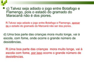 R.Uma boa parte das crianças mora muito longe, vai à
escola com fome, por isso ocorre o grande número de
desistências.
 c) Talvez seja adiado o jogo entre Botafogo e
Flamengo, pois o estado do gramado do
Maracanã não é dos piores.
R.Talvez seja adiado o jogo entre Botafogo e Flamengo, apesar
de o estado do gramado do Marcanã não ser dos piores.
d) Uma boa parte das crianças mora muito longe, vai à
escola, com fome, onde ocorre o grande número de
desistências.
 