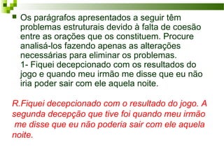 R.Fiquei decepcionado com o resultado do jogo. A
segunda decepção que tive foi quando meu irmão
me disse que eu não poderia sair com ele aquela
noite.
 Os parágrafos apresentados a seguir têm
problemas estruturais devido à falta de coesão
entre as orações que os constituem. Procure
analisá-los fazendo apenas as alterações
necessárias para eliminar os problemas.
1- Fiquei decepcionado com os resultados do
jogo e quando meu irmão me disse que eu não
iria poder sair com ele aquela noite.
 
