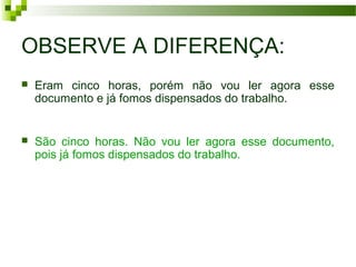 OBSERVE A DIFERENÇA:
 Eram cinco horas, porém não vou ler agora esse
documento e já fomos dispensados do trabalho.
 São cinco horas. Não vou ler agora esse documento,
pois já fomos dispensados do trabalho.
 