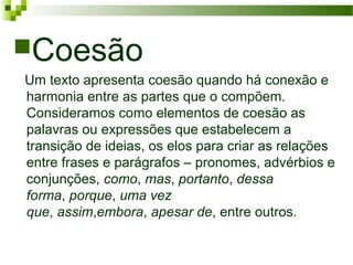 Coesão
Um texto apresenta coesão quando há conexão e
harmonia entre as partes que o compõem.
Consideramos como elementos de coesão as
palavras ou expressões que estabelecem a
transição de ideias, os elos para criar as relações
entre frases e parágrafos – pronomes, advérbios e
conjunções, como, mas, portanto, dessa
forma, porque, uma vez
que, assim,embora, apesar de, entre outros.
 