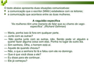 O texto abaixo apresenta duas situações comunicativas:
 a comunicação que o escritor (Millôr) estabelece com os leitores;
 a comunicação que acontece entre as duas mulheres.
A vaguidão específica
“As mulheres têm uma maneira de falar que eu chamo de vago-
específica”. (Richard Gehman)
–– Maria, ponha isso lá fora em qualquer parte.
–– Junto com as outras?
–– Não ponha junto com as outras, não. Senão pode vir alguém e
querer fazer alguma coisa com elas. Ponha no lugar do outro dia.
–– Sim senhora. Olha, o homem está aí.
–– Aquele de quando choveu?
–– Não, o que a senhora foi lá e falou com ele no domingo.
–– Que é que você disse a ele?
–– Eu disse para ele continuar.
–– Ele já começou?
 