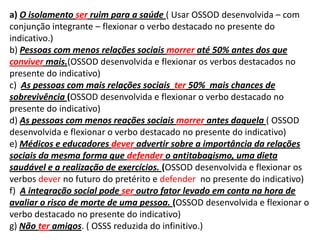 a) O isolamento ser ruim para a saúde ( Usar OSSOD desenvolvida – com conjunção integrante – flexionar o verbo destacado no presente do indicativo.)b) Pessoas com menos relações sociais morrer até 50% antes dos que conviver mais.(OSSOD desenvolvida e flexionar os verbos destacados no presente do indicativo) c)  As pessoas com mais relações sociais  ter 50%  mais chances de sobrevivência (OSSOD desenvolvida e flexionar o verbo destacado no presente do indicativo)d) As pessoas com menos reações sociais morrer antes daquela ( OSSOD desenvolvida e flexionar o verbo destacado no presente do indicativo)e) Médicos e educadores deveradvertir sobre a importância da relações sociais da mesma forma que defender o antitabagismo, uma dieta saudável e a realização de exercícios. (OSSOD desenvolvida e flexionar os verbos dever no futuro do pretérito e defender  no presente do indicativo)f)  A integração social pode ser outro fator levado em conta na hora de avaliar o risco de morte de uma pessoa. (OSSOD desenvolvida e flexionar o verbo destacado no presente do indicativo)g) Não ter amigos. ( OSSS reduzida do infinitivo.)