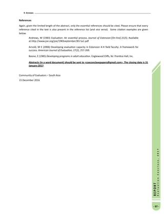 9. Annexes
- 97 -
REPORT
EvaluationConclave,2017
References
Again, given the limited length of the abstract, only the essential references should be cited. Please ensure that every
reference cited in the text is also present in the reference list (and vice versa). Some citation examples are given
below.
Andrews, M (1983) Evaluation: An essential process. Journal of Extension [On-line] 21(5). Available
at:http://www.joe.org/joe/1983september/83-5a1.pdf
Arnold, M E (2006) Developing evaluation capacity in Extension 4-H field faculty: A framework for
success. American Journal of Evaluation, 27(2), 257-269.
Boone, E (1985) Developing programs in adult education. Englewood Cliffs, NJ: Prentice Hall, Inc.
Abstracts (in a word document) should be sent to coeconclavepapers@gmail.com. The closing date is 31
January 2017.
Community of Evaluators – South Asia
15 December 2016
 