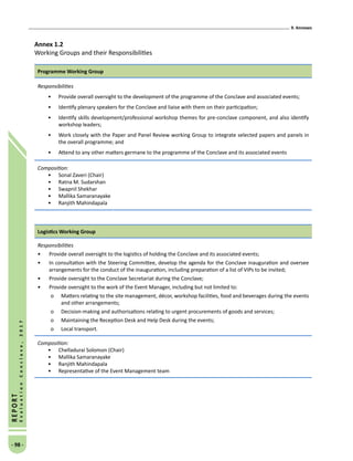 9. Annexes
- 98 -
REPORT
EvaluationConclave,2017
Annex 1.2
Working Groups and their Responsibilities
Programme Working Group
Responsibilities
•	 Provide overall oversight to the development of the programme of the Conclave and associated events;
•	 Identify plenary speakers for the Conclave and liaise with them on their participation;
•	 Identify skills development/professional workshop themes for pre-conclave component, and also identify
workshop leaders;
•	 Work closely with the Paper and Panel Review working Group to integrate selected papers and panels in
the overall programme; and
•	 Attend to any other matters germane to the programme of the Conclave and its associated events
Composition:
•	 Sonal Zaveri (Chair)
•	 Ratna M. Sudarshan
•	 Swapnil Shekhar
•	 Mallika Samaranayake
•	 Ranjith Mahindapala
Logistics Working Group
Responsibilities
•	 Provide overall oversight to the logistics of holding the Conclave and its associated events;
•	 In consultation with the Steering Committee, develop the agenda for the Conclave inauguration and oversee
arrangements for the conduct of the inauguration, including preparation of a list of VIPs to be invited;
•	 Provide oversight to the Conclave Secretariat during the Conclave;
•	 Provide oversight to the work of the Event Manager, including but not limited to:
o	 Matters relating to the site management, décor, workshop facilities, food and beverages during the events
and other arrangements;
o	 Decision-making and authorisations relating to urgent procurements of goods and services;
o	 Maintaining the Reception Desk and Help Desk during the events;
o	 Local transport.
Composition:
•	 Chelladurai Solomon (Chair)
•	 Mallika Samaranayake
•	 Ranjith Mahindapala
•	 Representative of the Event Management team
 