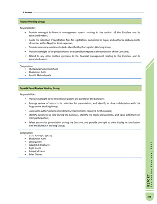 9. Annexes
- 99 -
REPORT
EvaluationConclave,2017
Finance Working Group
Responsibilities
•	 Provide oversight to financial management aspects relating to the conduct of the Conclave and its
associated events;
•	 Guide the collection of registration fees for registrations completed in Nepal, and authorise disbursements
of monies within Nepal for local expenses;
•	 Provide necessary assistance to tasks identified by the Logistics Working Group;
•	 Provide oversight to the preparation of an expenditure report at the conclusion of the Conclave;
•	 Attend to any other matters germane to the financial management relating to the Conclave and its
associated events
Composition:
•	 Chelladurai Solomon (Chair)
•	 Bhabatosh Nath
•	 Ranjith Mahindapala
Paper  Panel Review Working Group
Responsibilities
•	 Provide oversight to the selection of papers and panels for the Conclave;
•	 Arrange review of abstracts for selection for presentation, and identify, in close collaboration with the
Programme Working Group;
•	 Liaise with authors on any amendments/improvements required for the papers;
•	 Identify panels to be held during the Conclave, identify the leads and panelists, and liaise with them on
their participation;
•	 Select posters for presentation during the Conclave, and provide oversight to their display in consultation
with the Outreach Working Group;
Composition:
•	 Gana Pati Ojha (Chair)
•	 Bhabatosh Nath
•	 Sonal Zaveri
•	 Jagadish C Pokharel
•	 Rajib Nandi
•	 Robert McLean
•	 Brian Diener
 