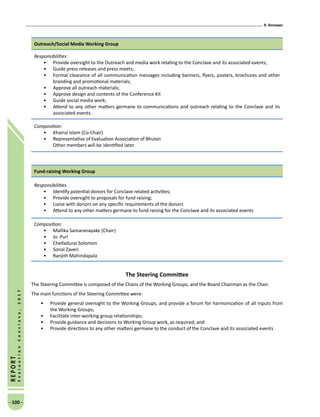 9. Annexes
- 100 -
REPORT
EvaluationConclave,2017
Outreach/Social Media Working Group
Responsibilities
•	 Provide oversight to the Outreach and media work relating to the Conclave and its associated events;
•	 Guide press releases and press meets;
•	 Formal clearance of all communication messages including banners, flyers, posters, brochures and other
branding and promotional materials;
•	 Approve all outreach materials;
•	 Approve design and contents of the Conference Kit
•	 Guide social media work;
•	 Attend to any other matters germane to communications and outreach relating to the Conclave and its
associated events.
Composition:
•	 Khairul Islam (Co-Chair)
•	 Representative of Evaluation Association of Bhutan
Other members will be identified later.
Fund-raising Working Group
Responsibilities
•	 Identify potential donors for Conclave related activities;
•	 Provide oversight to proposals for fund raising;
•	 Liaise with donors on any specific requirements of the donors
•	 Attend to any other matters germane to fund raising for the Conclave and its associated events
Composition:
•	 Mallika Samaranayake (Chair)
•	 Jo Puri
•	 Chelladurai Solomon
•	 Sonal Zaveri
•	 Ranjith Mahindapala
The Steering Committee
The Steering Committee is composed of the Chairs of the Working Groups, and the Board Chairman as the Chair.
The main functions of the Steering Committee were:
•	 Provide general oversight to the Working Groups, and provide a forum for harmonization of all inputs from
the Working Groups;
•	 Facilitate inter-working group relationships;
•	 Provide guidance and decisions to Working Group work, as required; and
•	 Provide directions to any other matters germane to the conduct of the Conclave and its associated events
 