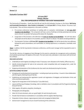 9. Annexes
- 101 -
REPORT
EvaluationConclave,2017
Annex 1.3
Evaluation Conclave 2017
6-9 June 2017
Thimpu, Bhutan
CALL FOR EXPRESSION OF INTEREST FOR EVENT MANAGEMENT
The Community of Evaluators – South Asia (CoE-SA) will hold the 4th Evaluation Conclave on the theme ‘Well-being
and Sustainable Development – New Frontiers in Evaluation’ from 6-9 June 2017 in Thimpu, Bhutan. The venue is yet
to be decided. There are three components in this event, as follows:
•	 Pre-conclave professional workshops on building skills on evaluation methodologies (on 6-7 June 2017
location to be identified): This component will have a series of half-day to full-day workshops and training
events that will run parallel. Each group will be about 20 -25 people);
•	 Inauguration of the Conclave in the afternoon of 7 June at location to be identified: this will have about
150 people and will be about 2-3 hrs duration; say from 2 30 pm to 5 00 pm. The details are being worked out.
•	 The Evaluation Conclave on 8-9 June 2017 location to be identified: this will be plenary key note addresses
followed by panel presentations and round-tables on sharing experiences on evaluations, essentially small
groups.
[Note: In addition, CoE SA may decide to hold press conferences, and the event manager will be requested to assist in
those as well.]
The CoE-SA is desirous of engaging an Event Manager for this event to undertake the management and co-ordination
of all activities pertaining to the logistics of the event. The main tasks to be undertaken in close liaison with CoE-SA will
be as follows:
PRE-EVENT ACTIVITIES
•	 Undertake pre-event logistics (including air-travel, if necessary, room allocation at the hotel(s), official visas etc.);
•	 Identify Vendors/Suppliers for tasks to be outsourced, under competitive bids and managing them, under the
supervision of CoE-SA;
•	 Designing and preparation of the Conference kits that need to be distributed during the Conclave.
ACTIVITIES DURING THE EVENT
•	 Arranging and coordinating local transportation – including airport pick-up and drop - to work in close collaboration
with the Logistics Working Group of CoE-SA;
•	 Establishing and maintaining the registration counter and registration of delegates and distribution of kits and
other promotional publication;
•	 Organise the Inauguration of the Conclave (on 7 June afternoon);
•	 Layout and Planning of displays / brandings, stalls or exhibition areas in consultation with the Programme Working
Group of CoE-SA;
•	 Other logistics; PA systems, projection, branding etc.
•	 Photography and videography;
•	 Select 10-15 local volunteers, who can speak English, for work during the event;
•	 Provide internet kiosks (or workstations) in consultation with the Logistics Working Group;
•	 Preparation of press releases; organizing press meets and managing the Media Desk
•	 General event management to ensure smooth functioning of the conference;
 