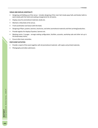 9. Annexes
- 102 -
REPORT
EvaluationConclave,2017
VENUE AND DISPLAY, HOSPITALITY
•	 Designing and Setting-up of the venue - includes designing of the main hall, break-away halls and kiosks/ stalls to
work closely with the hotel and seating arrangements for all events;
•	 Display areas for promotional materials, books etc.
•	 Maintain a Help Desk at the venue;
•	 F  B coordination and liaison with the hotel;
•	 Designing of flyers, posters, banners, brochures, and other promotional materials and their printing/production;
•	 Provide logistics for display of posters, banners etc.
•	 Meeting rooms / Lounges - arrange seating configuration, facilities, acoustics, workshop aids and other set up in
the break-away rooms;
•	 Ensure other basic amenities.
POST-EVENT ACTIVITIES
•	 Provide a report of the event together with all promotional materials- soft copies and printed materials;
•	 Photography and video submission.
 