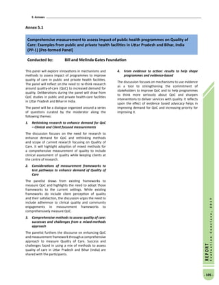 9. Annexes
- 105 -
REPORT
EvaluationConclave,2017
Annex 5.1
Comprehensive measurement to assess impact of public health programmes on Quality of
Care: Examples from public and private health facilities in Uttar Pradesh and Bihar, India
(PP-1) [Pre-formed Panel]
Conducted by: Bill and Melinda Gates Foundation
This panel will explore innovations in mechanisms and
methods to assess impact of programmes to improve
quality of care in public and private health facilities.
The panel will reflect on the need to re-think research
around quality-of-care (QoC) to increased demand for
quality. Deliberations during the panel will draw from
QoC studies in public and private health-care facilities
in Uttar Pradesh and Bihar in India.
The panel will be a dialogue organized around a series
of questions curated by the moderator along the
following themes:
1.	 Rethinking research to enhance demand for QoC
– Clinical and Client focused measurements
The discussion focuses on the need for research to
enhance demand for QoC and rethinking methods
and scope of current research focusing on Quality of
Care. It will highlight adoption of mixed methods for
a comprehensive measurement of quality to include
clinical assessment of quality while keeping clients at
the centre of research.
2.	 Considerations of measurement frameworks to
test pathways to enhance demand of Quality of
Care
The panelist draws from existing frameworks to
measure QoC and highlights the need to adopt those
frameworks to the current settings. While existing
frameworks do include client perception of quality
and their satisfaction, the discussion urges the need to
include adherence to clinical quality and community
engagements in measurement frameworks to
comprehensively measure QoC.
3.	 Comprehensive methods to assess quality of care:
successes and challenges from a mixed-methods
approach
The panelist furthers the discourse on enhancing QoC
and measurement framework through a comprehensive
approach to measure Quality of Care. Success and
challenges faced in using a mix of methods to assess
quality of care in Uttar Pradesh and Bihar (India) are
shared with the participants.
4.	 From evidence to action: results to help shape
programmes and evidence-based
The discussion focuses on mechanisms to use evidence
as a tool to strengthening the commitment of
stakeholders to improve QoC and to help programmes
to think more seriously about QoC and sharpen
interventions to deliver services with quality. It reflects
upon the effect of evidence based advocacy helps in
improving demand for QoC and increasing priority for
improving it.
 