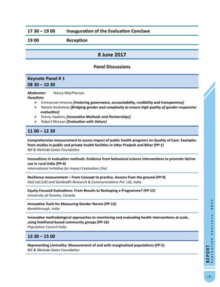 -  -
REPORT
EvaluationConclave,2017
17 30 – 19 00	 Inauguration of the Evaluation Conclave
19 00	 Reception
8 June 2017
Panel Discussions
Keynote Panel # 1						
08 30 – 10 30
Moderator: 	 Nancy MacPherson
Panellists:
 Emmanuel Jimenez [Fostering governance, accountability, credibility and transparency]
 Natalia Kosheleva [Bridging gender and complexity to ensure high quality of gender-responsive
evaluation]
 Penny Hawkins [Innovative Methods and Partnerships]
 Robert McLean [Evaluation with Values]
11 00 – 12 30
Comprehensive measurement to assess impact of public health programs on Quality of Care: Examples
from studies in public and private health facilities in Uttar Pradesh and Bihar (PP-1)
Bill  Melinda Gates Foundation
Innovations in evaluation methods: Evidence from behavioral science interventions to promote latrine
use in rural India (PP-4)
International Initiative for Impact Evaluation (3ie)
Resilience measurement – From Concept to practice, lessons from the ground (PP-9)
Itad Ltd (UK) and Sambodhi Research  Communications Pvt. Ltd, India
Equity-Focused Evaluations: From Results to Reshaping a Programme? (PP-15)
University of Toronto, Canada
Innovative Tools for Measuring Gender Norms (PP-13)
Breakthrough, India
Innovative methodological approaches to monitoring and evaluating health interventions at scale,
using livelihood-based community groups (PP-16)
Population Council India
13 30 – 15 00
Representing Liminality: Measurement of and with marginalized populations (PP-5)
Bill  Melinda Gates Foundation
 