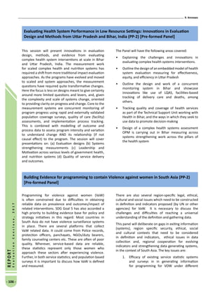 9. Annexes
- 106 -
REPORT
EvaluationConclave,2017
Evaluating Health System Performance in Low Resource Settings: Innovations in Evaluation
Design and Methods from Uttar Pradesh and Bihar, India (PP-2) [Pre-formed Panel]
This session will present innovations in evaluation
design, methods, and evidence from evaluating
complex health system interventions at scale in Bihar
and Uttar Pradesh, India. The measurement work
for scaled complex health and nutrition systems has
required a shift from more traditional impact evaluation
approaches. As the programs have evolved and moved
to scaled and system approaches, the measurement
questions have required quite transformative changes.
Here the focus is less on designs meant to give certainty
around more limited questions and levers, and, given
the complexity and scale of systems change, oriented
to providing clarity on progress and change. Core to the
measurement systems are concurrent monitoring of
program progress using rapid and externally validated
population coverage surveys, quality of care (facility)
assessments, and implementation process tracking.
This is combined with modelling of outcome and
process data to assess program intensity and variation
to understand change AND its relationship (if not
causal effect) to the program. The session will cover
presentations on: (a) Evaluation designs (b) Systems
strengthening measurements (c) Leadership and
Motivation across various levels of government health,
and nutrition systems (d) Quality of service delivery
and outcomes.
The Panel will have the following areas covered:
•	 Explaining the challenges and innovations in
evaluating complex health systems interventions.
•	 Outline the design of an embedded model of health
system evaluation measuring for effectiveness,
equity, and efficiency in Uttar Pradesh
•	 Outline the design and work of a concurrent
monitoring system in Bihar and showcase
innovations like use of LQAS, facilities-based
tracking of delivery care and deaths, among
others.
•	 Tracking quality and coverage of health services
as part of the Technical Support Unit working with
Health in Bihar, and the ways in which they seek to
use data to promote decision-making
•	 Design of a complex health systems assessment
OPM is carrying out in Bihar measuring across
systems strengthening work across the pillars of
the health system
Building Evidence for programming to contain Violence against women in South Asia (PP-2)
[Pre-formed Panel]
Programming for violence against women (VaW)
is often constrained due to difficulties in obtaining
reliable data on prevalence and outcomes/impact of
related interventions. SDG Goal 5 has also accorded a
high priority to building evidence base for policy and
strategy initiatives in this regard. Most countries in
South Asia do not have violence surveillance systems
in place. There are several platforms that collect
VaW related data. It could come from Police records,
protection officers, panchayats, NGOs/duty bearers,
family counseling centers etc. These are often of poor
quality. Wherever, service-based data are reliable,
these statistics represent only those women who
approach these sectors after experiencing violence.
Further, in both service statistics; and population based
surveys it is important to discuss how VaW is defined
and measured.
There are also several region-specific legal, ethical,
cultural and social issues which need to be constructed
in definition and indicators proposed (by UN or other
agencies) for VaW. It is necessary to discuss the
challenges and difficulties of reaching a universal
understanding of the definition and gathering data.
This panel will deliberate on gaps in exiting information
(systems), region specific security, ethical, social
and cultural contexts that need to be considered
in definition and indicators, ethical issues in data
collection and, regional cooperation for evolving
indicators and strengthening data generating systems,
in the context of South Asia. The key issues are:
1.	 Efficacy of existing service statistic systems
and surveys in in generating information
for programming for VOW under different
 