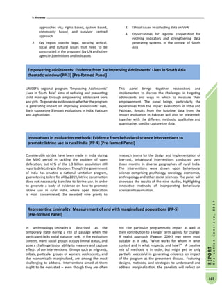 9. Annexes
- 107 -
REPORT
EvaluationConclave,2017
approaches viz,; rights based, system based,
community based, and survivor centred
approach
2.	 Key region specific legal, security, ethical,
social and cultural issues that need to be
constructed in the proposed (by UN and other
agencies) definitions and indicators
3.	 Ethical issues in collecting data on VaW
4.	 Opportunities for regional cooperation for
evolving indicators and strengthening data
generating systems, in the context of South
Asia
Empowering adolescents: Evidence from 3ie Improving Adolescents’ Lives in South Asia
thematic window (PP-3) [Pre-formed Panel]
UNICEF’s regional program “Improving Adolescents’
Lives in South Asia” aims at reducing and preventing
child marriage through empowering adolescent boys
and girls. To generate evidence on whether the program
is generating impact on improving adolescents’ lives,
3ie is supporting 3 impact evaluations in India, Pakistan
and Afghanistan.
This panel brings together researchers and
implementers to discuss the challenges in targeting
adolescents and ways in which to measure their
empowerment. The panel brings, particularly, the
experiences from the impact evaluations in India and
Pakistan. Results from the baseline data from the
impact evaluation in Pakistan will also be presented,
together with the different methods, qualitative and
quantitative, used to capture the data.
Innovations in evaluation methods: Evidence from behavioral science interventions to
promote latrine use in rural India (PP-4) [Pre-formed Panel]
Considerable strides have been made in India during
the MDG period in tackling the problem of open
defecation, but 61% of the 1.3 billion population still
reports defecating in the open. Though the government
of India has enacted a national sanitation program,
guaranteeing toilets for all by 2019, latrine construction
does not necessarily translate to latrine use. In order
to generate a body of evidence on how to promote
latrine use in rural India, where open defecation
is most concentrated, 3ie awarded nine grants to
research teams for the design and implementation of
low-cost, behavioural interventions conducted over
three months in diverse geographies of rural India.
The interventions were drawn upon behavioural
science comprising psychology, sociology, economics,
anthropology and other social sciences. The panel will
showcase the results of the nine studies, highlighting
innovative methods of incorporating behavioural
science into evaluation.
In anthropology, liminality is described as the
temporary state during a rite of passage when the
participant lacks social status or rank.  In the evaluation
context, many social groups occupy liminal status, and
pose a challenge to our ability to measure and capture
effects of our interventions.  Groups such as migrants,
tribals, particular groups of women, adolescents, and
the economically marginalized, are among the most
challenging to address.  Interventions aimed at them
ought to be evaluated – even though they are often
not –for particular programmatic impact as well as
their contribution to a longer term agenda for change. 
A realist approach (Pawson 2004) may seem most
suitable as it asks, “What works for whom in what
context and in what respects, and how?”   A creative
mix of methods is in order, but might yet be only
partially successful in generating evidence on impact
of the program as the presenters discuss.  Featuring
designs, methods, and strategies to understand and
address marginalization, the panelists will reflect on
Representing Liminality: Measurement of and with marginalized populations (PP-5)
[Pre-formed Panel]
 