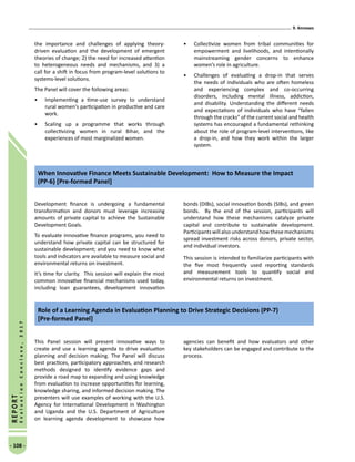 9. Annexes
- 108 -
REPORT
EvaluationConclave,2017
the importance and challenges of applying theory-
driven evaluation and the development of emergent
theories of change; 2) the need for increased attention
to heterogeneous needs and mechanisms, and 3) a
call for a shift in focus from program-level solutions to
systems-level solutions.
The Panel will cover the following areas:
•	 Implementing a time-use survey to understand
rural women’s participation in productive and care
work.
•	 Scaling up a programme that works through
collectivizing women in rural Bihar, and the
experiences of most marginalized women.
•	 Collectivize women from tribal communities for
empowerment and livelihoods, and intentionally
mainstreaming gender concerns to enhance
women’s role in agriculture.
•	 Challenges of evaluating a drop-in that serves
the needs of individuals who are often homeless
and experiencing complex and co-occurring
disorders, including mental illness, addiction,
and disability. Understanding the different needs
and expectations of individuals who have “fallen
through the cracks” of the current social and health
systems has encouraged a fundamental rethinking
about the role of program-level interventions, like
a drop-in, and how they work within the larger
system.
Development finance is undergoing a fundamental
transformation and donors must leverage increasing
amounts of private capital to achieve the Sustainable
Development Goals.
To evaluate innovative finance programs, you need to
understand how private capital can be structured for
sustainable development; and you need to know what
tools and indicators are available to measure social and
environmental returns on investment.
It’s time for clarity. This session will explain the most
common innovative financial mechanisms used today,
including loan guarantees, development innovation
bonds (DIBs), social innovation bonds (SIBs), and green
bonds. By the end of the session, participants will
understand how these mechanisms catalyze private
capital and contribute to sustainable development.
Participantswillalsounderstandhowthesemechanisms
spread investment risks across donors, private sector,
and individual investors.
This session is intended to familiarize participants with
the five most frequently used reporting standards
and measurement tools to quantify social and
environmental returns on investment.
When Innovative Finance Meets Sustainable Development: How to Measure the Impact
(PP-6) [Pre-formed Panel]
This Panel session will present innovative ways to
create and use a learning agenda to drive evaluation
planning and decision making. The Panel will discuss
best practices, participatory approaches, and research
methods designed to identify evidence gaps and
provide a road map to expanding and using knowledge
from evaluation to increase opportunities for learning,
knowledge sharing, and informed decision making. The
presenters will use examples of working with the U.S.
Agency for International Development in Washington
and Uganda and the U.S. Department of Agriculture
on learning agenda development to showcase how
agencies can benefit and how evaluators and other
key stakeholders can be engaged and contribute to the
process.
Role of a Learning Agenda in Evaluation Planning to Drive Strategic Decisions (PP-7)
[Pre-formed Panel]
 