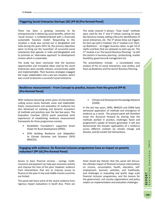 9. Annexes
- 109 -
REPORT
EvaluationConclave,2017
There has been a growing necessity to be
entrepreneurial in delivering social benefits, where the
‘social mission’ is knitted/combined with a financially
sustainable ‘business model’. Responding to this
situation a study was carried out in Bangladesh and
India during the years 2015-16, the primary objectives
were: to bring out the ‘essentials’ of successful social
enterprises that operate in India and Bangladesh and
to promote an ‘alternative approach’ to development
mission which is sustainable.
The study has been conclusive that the business
opportunities and innovative ideas used by the social
enterprises were socially relevant, economically viable
and implementable. Their business strategies engaged
the major stakeholders into a win-win situation, which
was crucial to become a successful social enterprise.
The study covered 3 phases: “Case study” methods
were used for the 1st
and 2nd
phase covering 14 steps
like literature review, setting criteria for identification of
social enterprises, etc. The 3rd
phase drew out triggers
for start-ups with 2 modules: the 1st
module is on ‘Start-
up Readiness’ - to trigger business ideas, to get rid of
myths and fears that are obstacles to start-ups etc. The
2nd
module is on ‘Pre-launch Business Planning’ - to skill
the starters in business planning - productizing, market
feasibility, governance  management etc.
The presentations include: a consolidated cross
analysis of the 12 social enterprises; case studies, and
Start-up Readiness and Pre-launch Business Planning.
Triggering Social Enterprise Startups (SE) (PP-8) [Pre-formed Panel]
With resilience becoming centre piece of interventions
cutting across varies thematic areas and stakeholder
levels, measurement and evaluation of resilience has
also witnessed an evolving and dynamic ecosystem
of methods and practices over the last few years. The
Evaluation Conclave (2015) panel presented early
experiences of establishing resilience measurement
frameworks for three programmes namely:
•	 Rockefeller Foundation’s supported Smart
Power for Rural development (SPRD);
•	 DFID Building Resilience and Adaptation
to Climate Extremes and Disasters (DFID
BRACED);
•	 Climate and Development Knowledge Network
(CDKN)
In the last two years, SPRD, BRACED and CDKN have
witnessed application of methods and emergence of
evidence as a result. The present panel will therefore
move the discourse forward by sharing how the
methods worked in practice, challenges faced and
programme’s uptake of lessons generated. It will also
demonstrate the broader applicability of a resilience
across different contexts (a) climate change and
disaster, and (b) market led interventions.
Resilience measurement – From Concept to practice, lessons from the ground (PP-9)
[Pre-formed Panel]
Access to basic financial services - savings, credit,
insurance and payment can help spur economic activity
and improve the lives of the poor. However, evidence
from interventions that aim to improve access to
finance to the poor in low and middle income countries
are limited.
This panel will share some of the recent evidence from
rigorous impact evaluations in South Asia. There are
three broad key themes that this panel will discuss:
the ultimate impact of financial inclusion interventions
on income, consumption, health, education, self-
employment, business activities, and livelihoods;
and challenges in evaluating real world, large scale
financial inclusion programmes, and the lessons for
the government, civil society organisations and policy
makers on implementation and evaluation challenges.
Engaging with evidence: Do financial inclusion programmes have an impact on poverty
reduction? (PP-10) [Pre-formed Panel]
 