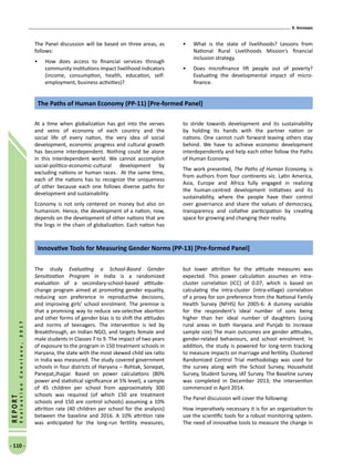 9. Annexes
- 110 -
REPORT
EvaluationConclave,2017
The Panel discussion will be based on three areas, as
follows:
•	 How does access to financial services through
community institutions impact livelihood indicators
(income, consumption, health, education, self-
employment, business activities)?
•	 What is the state of livelihoods? Lessons from
National Rural Livelihoods Mission’s financial
inclusion strategy.
•	 Does microfinance lift people out of poverty?
Evaluating the developmental impact of micro-
finance.
At a time when globalization has got into the verves
and veins of economy of each country and the
social life of every nation, the very idea of social
development, economic progress and cultural growth
has become interdependent. Nothing could be alone
in this interdependent world. We cannot accomplish
social-politico-economic-cultural development by
excluding nations or human races. At the same time,
each of the nations has to recognize the uniqueness
of other because each one follows diverse paths for
development and sustainability.
Economy is not only centered on money but also on
humanism. Hence, the development of a nation, now,
depends on the development of other nations that are
the lings in the chain of globalization. Each nation has
to stride towards development and its sustainability
by holding its hands with the partner nation or
nations. One cannot rush forward leaving others stay
behind. We have to achieve economic development
interdependently and help each other follow the Paths
of Human Economy.
The work presented, The Paths of Human Economy, is
from authors from four continents viz. Latin America,
Asia, Europe and Africa fully engaged in realizing
the human-centred development initiatives and its
sustainability, where the people have their control
over governance and share the values of democracy,
transparency and collative participation by creating
space for growing and changing their reality.
The Paths of Human Economy (PP-11) [Pre-formed Panel]
The study Evaluating a School-Based Gender
Sensitization Program in India is a randomized
evaluation of a secondary-school-based attitude-
change program aimed at promoting gender equality,
reducing son preference in reproductive decisions,
and improving girls’ school enrolment. The premise is
that a promising way to reduce sex-selective abortion
and other forms of gender bias is to shift the attitudes
and norms of teenagers. The intervention is led by
Breakthrough, an Indian NGO, and targets female and
male students in Classes 7 to 9. The impact of two years
of exposure to the program in 150 treatment schools in
Haryana, the state with the most skewed child sex ratio
in India was measured. The study covered government
schools in four districts of Haryana – Rohtak, Sonepat,
Panepat,Jhajjar. Based on power calculations (80%
power and statistical significance at 5% level), a sample
of 45 children per school from approximately 300
schools was required (of which 150 are treatment
schools and 150 are control schools) assuming a 10%
attrition rate (40 children per school for the analysis)
between the baseline and 2016. A 10% attrition rate
was anticipated for the long-run fertility measures,
but lower attrition for the attitude measures was
expected. This power calculation assumes an intra-
cluster correlation (ICC) of 0.07, which is based on
calculating the intra-cluster (intra-village) correlation
of a proxy for son preference from the National Family
Health Survey (NFHS) for 2005-6: A dummy variable
for the respondent’s ideal number of sons being
higher than her ideal number of daughters (using
rural areas in both Haryana and Punjab to increase
sample size) The main outcomes are gender attitudes,
gender-related behaviours, and school enrolment. In
addition, the study is powered for long-term tracking
to measure impacts on marriage and fertility. Clustered
Randomized Control Trial methodology was used for
the survey along with the School Survey, Household
Survey, Student Survey, IAT Survey. The Baseline survey
was completed in December 2013; the intervention
commenced in April 2014.
The Panel discussion will cover the following:
How imperatively necessary it is for an organization to
use the scientific tools for a robust monitoring system.
The need of innovative tools to measure the change in
Innovative Tools for Measuring Gender Norms (PP-13) [Pre-formed Panel]
 