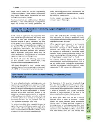 9. Annexes
- 111 -
REPORT
EvaluationConclave,2017
gender norms is needed and how the survey findings
can be disseminated to a larger audience for improved
policy making thereby leading to an effective and result
-seeking implementation strategy.
How innovative tools are used to capture data (real
time data) on social norms which will have a profound
impact on changing the existing perceptions and
beliefs, influencing gender norms. Implementing the
Commcare package helped the data collection, tracking
and monitoring more scientific.
How the program was designed to address the social
norms and capture the changes.
A wide variety of approaches and programmes have
been used to engage communities for making them
in-charge of their own development. This panel
discussion will draw on specific examples to take stock
of what we are learning from the impact evaluations of
community engagement approaches and programmes.
The discussion will focus on the theory of change
of participatory interventions, the appropriateness
of different evaluation methods and indicators
used for assessment, and lessons learned from the
existing evidence on the effectiveness of community
engagement approaches and programmes.
The Panel will cover the following areas:session
has three panelists: Santanu Pramanik from, Sudip
Mahapatra from and Radhika Menon from 3ie.
Public Health Foundation of India’s ongoing impact
evaluation of a novel community engagement approach
called SALT for improving immunisation coverage in
Assam, India. SALT stands for Stimulate, Appreciate,
Learn and Transfer. The findings of the baseline survey
and lessons learned on designing and implementing the
impact evaluation will be shared.
PATH’s ongoing impact evaluation of an innovative
community-led video intervention to improve
immunisation coverage in Uttar Pradesh will be
presented. The findings from the baseline survey
and experience of developing an appropriate impact
evaluation design (including qualitative research and
process monitoring) and refining outcome indicators
for this participatory programme will be shared.
3ie’s evidence synthesis report on the impact of
community-driven development programmes (CDD) in
low- and middle-income countries will be presented.
The review synthesises the lessons learned from impact
evaluations of 23 CDD programmes in 21 countries.
Learning from impact evaluations of community engagement approaches and programmes
(PP-14) [Pre-formed Panel]
This panel will explore how the multiple processes and
impact results from equity-focused evaluations can help
revising and reshaping an intervention. The specific
interest of this panel will be on gender equities and will
explore what the results and knowledge of program
processes tell us about how future versions of the
programme and its components need to be sustained,
modified, abandoned, or better connected to formal
or informal systems. Two examples of equity-focused
evaluations from India and one each from Chile and
China will inform the dialogue in this panel.
This panel will contribute to the evaluation literature by
arguing that a summative focus on equity needs to be
complemented with knowledge of process and perhaps
even a developmental evaluation focus for the results
of an equity-focused evaluation to be meaningful.
The discussions of this panel are structured along
these four themes: 1) evidence that supports equity-
focused results; 2) testing assumptions of an equity-
focused theory of change with mixed methods design;
3) analytical frameworks that connect programme
processes to equity outcomes; 4) the basis of the
recommendations for reshaping the intervention.
This Power point –free Panel will be a dialogue
organized around a series of questions: around
evidence for equity outcomes, testing assumptions
from the theory of change, analytical frameworks to
connect processes to equity outcomes, and the basis
of recommendations. The Panel will seek to compare
experiences across India, Chile and China. Lessons from
Bihar, Uttar Pradesh, China, and Chile will help draw
Equity-Focused Evaluations: From Results to Reshaping a Programme? (PP-15)
[Pre-formed Panel]
 