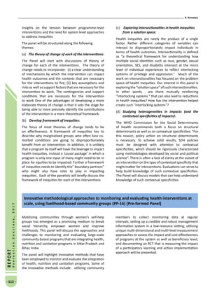 9. Annexes
- 112 -
REPORT
EvaluationConclave,2017
insights on the tension between programme-level
interventions and the need for system level approaches
to address inequities
The panel will be structured along the following
themes:
(a)	 The theory of change of each of the interventions:
The Panel will start with discussions of theory of
change for each of the interventions. The theory of
change needs to incorporate: (i) a clear understanding
of mechanisms by which the intervention can impact
health outcomes and the contexts that are necessary
for the interventions to fire; (ii) key assumptions and
risks as well as support factors that are necessary for the
intervention to work. The contingencies and support
conditions that are necessary for the intervention
to work One of the advantages of developing a more
elaborate theory of change is that it sets the stage for
being able to more precisely identify the contributions
of the intervention in a more theoretical framework.
(b)	 Develop framework of inequities:
The focus of most theories of change tends to be
on effectiveness. A framework of inequities has to
describe why marginalized groups who often face co-
morbid conditions are going to disproportionately
benefit from an intervention. In addition, it is unlikely
that a program by itself will have the leverage to impact
health inequities. Instead a ‘causal package’ in which a
program is only one input of many might need to be in
place for equities to be impacted. Further a framework
of inequities needs to identify the” boundary partners”
who might also have roles to play in impacting
inequities. Each of the panelists will briefly discuss the
framework of inequities for each of the interventions
(c)	 Exploring intersectionalties in health inequities
from a solution space:
Health inequities are rarely the product of a single
factor. Rather different categories of variables can
interact to disproportionately impact individuals in
terms of health outcomes. Intersectionality is defined
as “a theoretical framework for understanding how
multiple social identities such as race, gender, sexual
orientation, SES, and disability intersect at the micro
level of individual experiences to reflect interlocking
systems of privilege and oppression.” Much of the
work on intersectionalties has focused on the problem
space of health inequities. Our interest in this panel is
exploring the“solution space”ofsuchintersectionalties.
In other words, are there mutually reinforcing
“interlocking systems “ that can also lead to reductions
in health inequities? How has the intervention helped
create such “interlocking systems”?
(d)	 Studying heterogeneities in impacts (and the
contextual specificities of impacts):
The WHO Commission for the Social Determinants
of Health recommends both a focus on structural
determinants as well as on contextual specificities: “For
this reason, policy action on structural determinants
is necessary. To achieve solid results, SDH policies
must be designed with attention to contextual
specificities, which should be rigorously characterized
using methodologies developed by social and political
science”. There is often a lack of clarity at the outset of
an intervention on the type of contextual specificity that
might matter for interventions. Evaluations can serve to
help build knowledge of such contextual specificities.
The Panel will discuss models that can help understand
knowledge of such contextual specificities.
Mobilizing communities through women’s self-help
groups has emerged as a promising medium to break
social hierarchy, empower women and improve
livelihoods. This panel will discuss the approaches and
challenges to monitoring and evaluating large-scale
community-based programs that are integrating health,
nutrition and sanitation programs in Uttar Pradesh and
Bihar, India.
The panel will highlight innovative methods that have
been employed to monitor and evaluate the integration
of health, nutrition and sanitation programs. Some of
the innovative methods include: utilizing community
members to collect monitoring data at regular
intervals; setting up a credible and robust management
information system in a low-resource setting; utilizing
unique multi-dimensional and multi-level measurement
approaches to assess the impact and cost-effectiveness
of programs at the system as well as beneficiary level;
and documenting an RCT that is measuring the impact
of a participatory learning and action implementation
approach will be presented.
Innovative methodological approaches to monitoring and evaluating health interventions at
scale, using livelihood-based community groups (PP-16) [Pre-formed Panel]
 