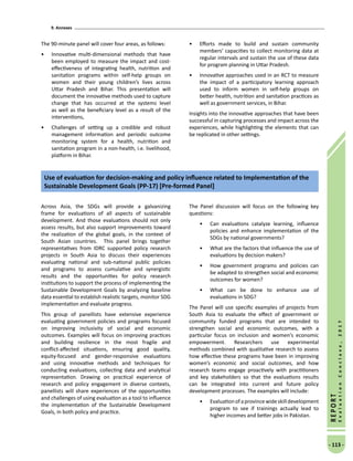 9. Annexes
- 113 -
REPORT
EvaluationConclave,2017
The 90-minute panel will cover four areas, as follows:
•	 Innovative multi-dimensional methods that have
been employed to measure the impact and cost-
effectiveness of integrating health, nutrition and
sanitation programs within self-help groups on
women and their young children’s lives across
Uttar Pradesh and Bihar. This presentation will
document the innovative methods used to capture
change that has occurred at the systems level
as well as the beneficiary level as a result of the
interventions,
•	 Challenges of setting up a credible and robust
management information and periodic outcome
monitoring system for a health, nutrition and
sanitation program in a non-health, i.e. livelihood,
platform in Bihar.
•	 Efforts made to build and sustain community
members’ capacities to collect monitoring data at
regular intervals and sustain the use of these data
for program planning in Uttar Pradesh.
•	 Innovative approaches used in an RCT to measure
the impact of a participatory learning approach
used to inform women in self-help groups on
better health, nutrition and sanitation practices as
well as government services, in Bihar.
Insights into the innovative approaches that have been
successful in capturing processes and impact across the
experiences, while highlighting the elements that can
be replicated in other settings.
Across Asia, the SDGs will provide a galvanizing
frame for evaluations of all aspects of sustainable
development. And those evaluations should not only
assess results, but also support improvements toward
the realization of the global goals, in the context of
South Asian countries. This panel brings together
representatives from IDRC supported policy research
projects in South Asia to discuss their experiences
evaluating national and sub-national public policies
and programs to assess cumulative and synergistic
results and the opportunities for policy research
institutions to support the process of implementing the
Sustainable Development Goals by analyzing baseline
data essential to establish realistic targets, monitor SDG
implementation and evaluate progress.
This group of panellists have extensive experience
evaluating government policies and programs focused
on improving inclusivity of social and economic
outcomes. Examples will focus on improving practices
and building resilience in the most fragile and
conflict-affected situations, ensuring good quality,
equity-focused and gender-responsive evaluations
and using innovative methods and techniques for
conducting evaluations, collecting data and analytical
representation. Drawing on practical experience of
research and policy engagement in diverse contexts,
panellists will share experiences of the opportunities
and challenges of using evaluation as a tool to influence
the implementation of the Sustainable Development
Goals, in both policy and practice.
The Panel discussion will focus on the following key
questions:
•	 Can evaluations catalyze learning, influence
policies and enhance implementation of the
SDGs by national governments?
•	 What are the factors that influence the use of
evaluations by decision makers?
•	 How government programs and policies can
be adapted to strengthen social and economic
outcomes for women?
•	 What can be done to enhance use of
evaluations in SDG?
The Panel will use specific examples of projects from
South Asia to evaluate the effect of government or
community funded programs that are intended to
strengthen social and economic outcomes, with a
particular focus on inclusion and women’s economic
empowerment. Researchers use experimental
methods combined with qualitative research to assess
how effective these programs have been in improving
women’s economic and social outcomes, and how
research teams engage proactively with practitioners
and key stakeholders so that the evaluations results
can be integrated into current and future policy
development processes. The examples will include:
•	 Evaluationofaprovincewideskilldevelopment
program to see if trainings actually lead to
higher incomes and better jobs in Pakistan.
Use of evaluation for decision-making and policy influence related to Implementation of the
Sustainable Development Goals (PP-17) [Pre-formed Panel]
 