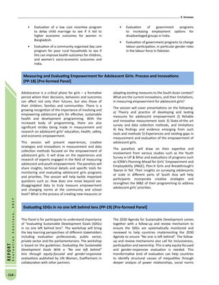 9. Annexes
- 114 -
REPORT
EvaluationConclave,2017
•	 Evaluation of a low cost incentive program
to delay child marriage to see if it led to
higher economic outcomes for women in
Bangladesh.
•	 Evaluation of a community organised day care
program for poor rural households to see if
this can improve health outcomes for children,
and women’s socio-economic outcomes and
India.
•	 Evaluation of government programs
to increasing employment options for
disadvantaged groups in India.
•	 Evaluation of government programs to change
labour participation, in particular gender roles
in the labour force in Pakistan.
Adolescence is a critical phase for girls – a formative
period where their decisions, behaviors and outcomes
can affect not only their futures, but also those of
their children, families and communities. There is a
growing recognition of the importance of involving and
empowering adolescent girls for effective, sustainable
health and development programming. With the
increased body of programming, there are also
significant strides being made in measurement and
research on adolescent girls’ education, health, safety,
and economic empowerment.
This session will present experiences, creative
strategies and innovations in measurement and data
collection methods focused on the empowerment of
adolescent girls. It will draw on the experiences and
research of experts engaged in the field of measuring
adolescent and youth empowerment. The panelists will
share insights, technical details and specific tools for
monitoring and evaluating adolescent girls programs
and priorities. The session will help tackle important
questions such as: How does one move beyond sex-
disaggregated data to truly measure empowerment
and changing norms at the community and school
level? What is the process of creating new measures or
adapting existing measures to the South Asian context?
What are the current innovations, and their limitations,
in measuring empowerment for adolescent girls?
The session will cover presentations on the following:
a) Theory and practice of developing and testing
measures for adolescent empowerment 2) Reliable
and innovative measurement tools 3) State-of-the art
survey and data collection methods, and limitations
4) Key findings and evidence emerging from such
tools and methods 5) Experiences and existing gaps in
measurement and evaluation of the empowerment of
adolescent girls.
The panellists will draw on their expertise and
involvement from various studies such as the Youth
Survey in UP  Bihar and evaluations of programs such
as ICRW’s Planning Ahead for Girls’ Empowerment and
Employability (PAGE), Plan-It Girls and Breakthrough’s
Taaron ki Toli. Their insights on surveying adolescents
at scale in different parts of South Asia will help
participants incorporate creative strategies and
strengthen the ME of their programming to address
adolescent girls’ priorities.
Measuring and Evaluating Empowerment for Adolescent Girls: Process and Innovations
(PP-18) [Pre-formed Panel]
This Panel is for participants to understand importance
of “evaluating Sustainable Development Goals (SDGs)
in no one left behind lens”. The workshop will bring
the key learning perspectives of different stakeholders
including evaluation professionals, public sector,
private sector and the parliamentarians. The workshop
is based on the guidelines: Evaluating the Sustainable
Development Goals With a “No one left behind”
lens through equity-focused and gender-responsive
evaluations published by UN Women, EvalPartners in
collaboration with other partners.
The 2030 Agenda for Sustainable Development comes
together with a follow-up and review mechanism to
ensure the SDGs are systematically monitored and
reviewed to help countries implementing the 2030
Agenda to ensure “No one is left behind”. The follow-
up and review mechanisms also call for inclusiveness,
participation and ownership. This is why equity-focused
and gender-responsive evaluation is needed. This
transformative kind of evaluation can help countries
to identify structural causes of inequalities through
deeper analysis of power relationships, social norms
Evaluating SDGs in no one left behind lens (PP-19) [Pre-formed Panel]
 