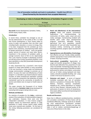 9. Annexes
- 116 -
REPORT
EvaluationConclave,2017
Key words: Human development, Sanitation, Toilets,
Gender equity, Impact, index.
Introduction:
In recent times, sanitation has emerged as one of
the key determinants of the quality of life. It is held
that human Development is more closely linked to
access to water and sanitation than any other need
including health, education, or access to energy. Also,
it has been recognized that the sanitation go much
beyond mere cleanliness, encompassing health status
of people particularly of children, social and gender
equity, security of women and many other factors.
Investment in the provision of sanitation yields an
average economic return of $9.1 to $1. Appreciating
that a vast majority of people in developing countries
are still lack access to basic household sanitation, it has
been identified as a key SDG (Sustainable Development
Goals) by the UN.
In India, Government has a launched a time bound
program to create toilet facilities in every household.
It has also launched a strong media and behavioural
change communication campaign to promote use of
toilets. To assess the reach and effectiveness of toilet
program it is desirable to go beyond physical outputs
(number of toilets built/percent population covered)
and incorporate components like proportion of toilets
maintained/ used by the community, its benefits for
women and children and, its impact on health status of
people.
This paper presents the framework of an holistic
index termed as Sanitation Index being developed for
evaluating toilet program taking India as a case.
Methods and Material:
For selection of variables for this Index, a systematic
review of the evaluations of toilet/sanitation programs
was undertaken. However, there were very few
independent evaluations. In most instance program
progress reports by Government agencies or large
population or health surveys (where toilets related
issues were covered) were available. On the basis of
this review, following parameters are considered for
this index.
•	 Reach and effectiveness of the interventions/
program: Policy and political commitment
(expenditure on incentives/subsidy for
construction of toilets, audio, visual and print
media coverage), mainstreaming (clubbed with
benefits given under other developmental
programs particularly affordable housing,
agricultural loan etc.), population covered
(proportion of rural and urban households have
functional toilets), monitoring and oversight
(monthly/ quarterly progress report received and
reviewed) .
•	 Appropriateness and affordability of technology:
Cost effective and user friendly, widely available,
whether appropriate in local contexts (like scarcity
of water, recycling of excreta).
•	 Socio-cultural acceptability: Appreciation of
usage and benefits (proportion of villages have
become open defecation free, proportion of rural/
urban households maintaining/using toilets etc.)
social relevance (appreciation of benefits of toilets
particularly for women and children, construction
and use of toilets among backward and lower
castes), culturally acceptable (building 	and using
a toilet in the house has become a norm).
•	 Outcomes and impact: In terms of lowered
morbidity associated with lack of sanitation
[decline in prevalence of diseases like- Diarrhea,
Malaria, Trachoma, Japanese encephalitis.
Hepatitis-A etc.], family expenditure on medical
care for these diseases, improved quality of life
particularly of women (in terms of convenience,
time saved, safety/ security) and improved general
hygiene conditions.
Results and Discussion:
Given that in different societies/countries, standalone
and cumulative contribution of these factors will be
manifested differently, challenge would be to identify
the most wide/common contributors/ variables
affecting/acceptable to most. Similarly, we have also
taken a call on relative contribution/weight-age of
every one of these factors in the index.
Use of innovative methods and tools in evaluations – Health Care (PP-21)
[Panel formed by the Secretariat from accepted Abstracts]
Developing an Index to Evaluate Effectiveness of Sanitation Program in India
R S Goyal
Senior Adjunct Professor, TALLEM Research Foundation, Ahmedabad, Gujarat 380058, India
rsgoyal52@gmail.com
 