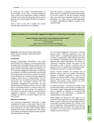 9. Annexes
- 117 -
REPORT
EvaluationConclave,2017
To determine the relative contribution/weight of
these variables to the index, a principal component
factor analysis will be attempted. Loading of different
variables on the principal component will be used to
determine the relative weights of different variables in
the index.
State is taken as the unit of analysis (for several
variables district level data are not available).
Note: This analysis is in progress at this point of time.
Review process is completed. A broad list of parameters
to be used is drawn up. We are presently collecting
state wise data (from secondary sources) on these
parameters. It is rather early to provide information
on relative role/loading of different variables in the
sanitation index.
Impact evaluation of a community engagement approach in improving immunization coverage
Santanu Pramanik1
, Arpita Ghosh1
, Rituu B Nanda2
 Sandra Albert1,3
Public Health Foundation of India, Delhi NCR, India
2
The Constellation
3
Indian Institute of Public Health-Shillong, Meghalaya
Correspondence: Santanu Pramanik santanu.pramanik@phfi.org]
Keywords: community ownership, experimental
design, equity in coverage, intervention-control
contamination
Introduction
Although demand-side interventions have been
demonstrated to be effective in increasing vaccination
coverage in low- and middle-income countries [1], most
of the existing immunization related interventions are
geared towards addressing supply side challenges [2-
4]. Community engagement approaches to improving
immunization can address demand side barriers while
also mobilizing the community to advocate for better
service delivery [5, 6]. Existing community engagement
programs mostly focus on communication, and the
communities are not actively involved in the planning,
monitoring and surveillance activities [7]. But
participatory engagement of communities can help
identify barriers to desired outcomes and thus might
lead to sustainable solutions in a manner which a top-
down approach can never achieve. The objective of
this study is to assess the impact of a novel community
engagement approach in improving immunization
coverage rate which has remained stagnant over the
last 5-6 years.
Materials and Methods
This community engagement intervention is being
implemented in Assam, a north-eastern state of India.
Three districts, Kamrup rural, Bongaigaon and Udalguri,
were selected for the study using stratified random
sampling so that they represented Assam with respect
to vaccination coverage and related outcomes and their
socio-demographic correlates.
The community engagement intervention is formally
known as SALT - Stimulate, Appreciate, Learn, and
Transfer. SALT is a strength-based approach and relies
on power of appreciation. When people realize their
own strengths, it stimulates them to take action. This
approach goes beyond participation and focuses on
community ownership. Another key aspect of this
intervention is that it focuses on families and not
pregnant women or mothers thus avoiding the gender
and equity issues which can hinder immunization.
Primary outcome variables are coverage rates of
different vaccines under the national immunization
program. In addition, inequalities in access to and
utilization of essential health services, and outcomes
that lie along the causal path, including knowledge,
attitudes, and practices among mothers and other
community members will be examined.
A randomized design is considered to causally relate
the observed changes in immunization coverage to the
intervention. Cluster randomized design is appropriate
here as opposed to individual or household level
randomization as the intervention is intended for
implementation at the village level.
Ninety villages are required for each group i.e. the
intervention and control groups to have 80% statistical
power to detect a difference of 8 percentage points in
immunization coverage between the 2 groups, at 5%
level of significance. These calculations are based on
the assumption that 15 children 6-23 month old and
10 children 12-23 month old are recruited from each
village to assess the outcomes.
 