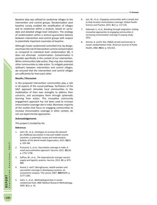 9. Annexes
- 118 -
REPORT
EvaluationConclave,2017
Baseline data was utilized to randomize villages to the
intervention and control groups. Randomization post
baseline survey enabled the stratification of villages
and to randomize within a stratum, based on up-to-
date and detailed village-level indicators. The strategy
of randomization within a stratum guarantees balance
between intervention and control groups with respect
to potentially important covariates at baseline.
Although cluster randomized controlled trial, by design,
minimizestheriskofintervention-controlcontamination
as compared to individual level randomization [8], it
does not eliminate contamination. Contamination is
possible specifically in the context of our intervention.
When communities take action, they may also motivate
other communities to take action. To mitigate potential
spillovers between intervention and control villages,
we ensured that the intervention and control villages
are sufficiently far from each other.
Results / Discussion
In the proposed intervention communities play a role
in all aspects of the causal pathway- facilitators of the
SALT approach stimulate local communities in the
mobilization of their own strengths to address their
concerns, and accompany them through systematic
learning from action. This innovative community
engagement approach has not been used to increase
immunization coverage rate in India. Moreover, majority
of the studies that focus on engaging communities to
increase immunization coverage in other context, do
not use experimental approaches.
Acknowledgements
This project is funded by 3ie.
References
1.	 Johri, M., et al., Strategies to increase the demand
for childhood vaccination in low-and middle-income
countries: a systematic review and meta-analysis.
Bulletin of the World Health Organization, 2015. 93(5):
p. 339-346.
2.	 Pramanik, S., et al., Vaccination coverage in India: A
small area estimation approach. Vaccine, 2015. 33(14):
p. 1731-1738.
3.	 Zaffran, M., et al., The imperative for stronger vaccine
supply and logistics systems. Vaccine, 2013. 31: p. B73-
B80.
4.	 Anand, S. and T. Bärnighausen, Health workers and
vaccination coverage in developing countries: an
econometric analysis. The Lancet, 2007. 369(9569): p.
1277-1285.
5.	 Hahn, S., et al., Methodological bias in cluster
randomised trials. BMC Medical Research Methodology,
2005. 5(1): p. 10.
6.	 Jain, M., et al., Engaging communities with a simple tool
to help increase immunization coverage. Global Health:
Science and Practice, 2015. 3(1): p. 117-125.
7.	 Sabarwal, S., et al., Breaking through stagnation: testing
innovative approaches to engaging communities in
increasing immunisation coverage A scoping study.
2015.
8.	 Donner, A. and N. Klar, Pitfalls of and controversies in
cluster randomization trials. American Journal of Public
Health, 2004. 94(3): p. 416-422.
 