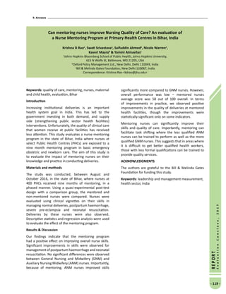 9. Annexes
- 119 -
REPORT
EvaluationConclave,2017
Can mentoring nurses improve Nursing Quality of Care? An evaluation of
a Nurse Mentoring Program at Primary Health Centres in Bihar, India
Krishna D Raoa
, Swati Srivastavaa
, Saifuddin Ahmeda
, Nicole Warrena
,
Kaveri Mayrab
 Yamini Atmavilasc
a
Johns Hopkins Bloomberg School of Public Health, Johns Hopkins University,
615 N Wolfe St, Baltimore, MD 21205, USA
b
OxfordPolicy Management Ltd., New Delhi, Delhi 110049, India
c
Bill  Melinda Gates Foundation, New Delhi 110067, India
Correspondence: Krishna Rao kdrao@jhu.edu
Keywords: quality of care, mentoring, nurses, maternal
and child health, evaluation, Bihar
Introduction
Increasing institutional deliveries is an important
health system goal in India. This has led to the
government investing in both demand, and supply
side (strengthening public sector health facilities)
interventions. Unfortunately, the quality of clinical care
that women receive at public facilities has received
less attention. This study evaluates a nurse mentoring
program in the state of Bihar, India where nurses at
select Public Health Centres (PHCs) are exposed to a
nine month mentoring program in basic emergency
obstetric and newborn care. The aim of this study is
to evaluate the impact of mentoring nurses on their
knowledge and practice in conducting deliveries.
Materials and methods
The study was conducted, between August and
October 2016, in the state of Bihar, where nurses at
400 PHCs received nine months of mentoring, in a
phased manner. Using a quasi-experimental post-test
design with a comparison group, the mentored and
non-mentored nurses were compared. Nurses were
evaluated using clinical vignettes on their skills in
managing normal deliveries, postpartum haemorrhage,
severe pre-eclampsia and neonatal resuscitation.
Deliveries by these nurses were also observed.
Descriptive statistics and regression analysis were used
to evaluate the effect of the mentoring program.
Results  Discussion
Our findings indicate that the mentoring program
had a positive effect on improving overall nurse skills.
Significant improvements in skills were observed for
management of postpartum haemorrhage and neonatal
resuscitation. No significant differences were observed
between General Nursing and Midwifery (GNM) and
Auxiliary Nursing Midwifery (ANM) nurses. Importantly,
because of mentoring, ANM nurses improved skills
significantly more compared to GNM nurses. However,
overall performance was low – mentored nurses
average score was 58 out of 100 overall. In terms
of improvements in practice, we observed positive
improvements in the quality of deliveries at mentored
health facilities, though the improvements were
statistically significant only on some indicators.
Mentoring nurses can significantly improve their
skills and quality of care. Importantly, mentoring can
facilitate task shifting where the less qualified ANM
nurses can be trained to perform as well as the more
qualified GNM nurses. This suggests that in areas where
it is difficult to get better qualified health workers,
those with less formal qualifications can be trained to
provide quality services.
ACKNOWLEDGMENTS
The authors are grateful to the Bill  Melinda Gates
Foundation for funding this study.
Keywords: leadership and management measurement,
health sector, India
 