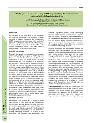 9. Annexes
- 120 -
REPORT
EvaluationConclave,2017
Methodologies to measure Leadership And Management Competencies in a Primary
Healthcare Setting in Developing Countries
Aarushi Bhatnagar, Aashna Jamal, Tom Newton-Lewis  Sam Franzen
Oxford Policy Management Ltd
3, 52 Cornmarket Street, Oxford OX1 3HJ, United Kingdom
Correspondence: Aarushi Bhatnagar aarushi.bhatnagar@btspmle.com
Introduction
The purpose of this study was to use innovative
and inventive quantitative and qualitative research
methods to measure leadership and management
(LM) competencies and practices, in the context of
a primary health system in Bihar, India. This study was
a component of a large-scale evaluation of a health
systems strengthening project, called Bihar Technical
Support Project, in the state of Bihar, India.
Materials and Methods
Thisstudyattemptedtooperationalizeandcontextualize
a framework, originally designed by the Management
Sciences for Health to develop leadership-training
programmes in low- and middle-income countries,
for measuring core LM competencies at the district
and sub-district levels in Bihar. A combination of self-
reported and external peer-reported behaviors and
practices, using a structured Likert scale with 24 items,
were used to create composite average scores for LM
competencies and practices, carried out by individual
managers and management teams at the district and
sub-district levels in Bihar. Reliability and validity of
the scale were tested and factor analysis was used to
create composite scores. These quantitative data were
complemented with a concurrent qualitative study,
based on in-depth and key informant interviews, to
understand in greater depth how and when effective
leadership and strategic management were displayed.
Furthermore, direct observations were made, using
a structured checklist, to assess individual and team
initiation for decision-making and problem solving at
administrative meetings and on routine days at health
facilities/during outreach activities.
Results and Discussion
Results from factor analysis of a 24-item scale found
two domains of core leadership and management
competencies, aligning with the original framework
and explaining about 90% of variance. Findings from
the study suggest that managers find leadership and
management tasks related to use of data for decision-
making, identifying challenges for starting a new
programme and engaging with stakeholders from
different departments/sectors, more challenging.
However, ratings reported by external peers suggested
that, on average, the level of challenge experienced
by managers was twice as much as that indicated by
their self-reported ratings. This gap in the competency
score was examined further for variations across type
of managers, location, length of tenure, educational
qualifications and trainings received.
Although leadership and management overlap and
are often used interchangeably, the key difference
between the two is that while leadership is concerned
with setting strategic vision and high-end goals,
management’s role is to ensure effective organization
and utilization of resources to achieve results and
meet these goals. Moreover, in most primary health
care settings there are multiple levels of leadership
and management ranging from the community to the
central government. At each level, the roles of leaders
and managers differ and encompass, among other
functions, supervision, capacity strengthening, team-
building, planning, budgeting, and identifying the need
for change using relevant data. In order to understand
changes in organizational culture that could further
improve system performance, it is essential to develop
innovative and robust measures of leadership and
management competencies at each level of a health
system, and observe how they interact with one
another and the institutions in place.
Acknowledgements: This study was funded by Bill and
Melinda Gates Foundation. We are grateful to Yamini
Atmavilas, Lead, Health Systems and Communities
Measurement  Evaluation, Bill  Melinda Gates
Foundation and CARE India team leading the
implementation of the Bihar Technical Support Project.
 