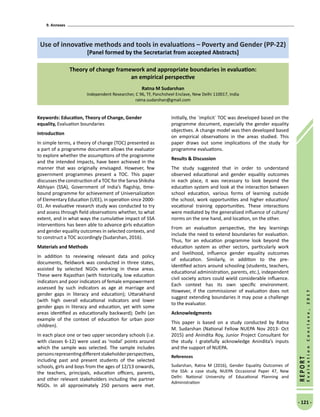 9. Annexes
- 121 -
REPORT
EvaluationConclave,2017
Use of innovative methods and tools in evaluations – Poverty and Gender (PP-22)
[Panel formed by the Secretariat from accepted Abstracts]
Theory of change framework and appropriate boundaries in evaluation:
an empirical perspective
Ratna M Sudarshan
Independent Researcher, C 96, TF, Panchsheel Enclave, New Delhi 110017, India
ratna.sudarshan@gmail.com
Keywords: Education, Theory of Change, Gender
equality, Evaluation boundaries
Introduction
In simple terms, a theory of change (TOC) presented as
a part of a programme document allows the evaluator
to explore whether the assumptions of the programme
and the intended impacts, have been achieved in the
manner that was originally envisaged. However, few
government programmes present a TOC. This paper
discusses the construction of a TOC for the Sarva Shiksha
Abhiyan (SSA), Government of India’s flagship, time-
bound programme for achievement of Universalization
of Elementary Education (UEE), in operation since 2000-
01. An evaluative research study was conducted to try
and assess through field observations whether, to what
extent, and in what ways the cumulative impact of SSA
interventions has been able to advance girls education
and gender equality outcomes in selected contexts, and
to construct a TOC accordingly (Sudarshan, 2016).
Materials and Methods
In addition to reviewing relevant data and policy
documents, fieldwork was conducted in three states,
assisted by selected NGOs working in these areas.
These were Rajasthan (with historically, low education
indicators and poor indicators of female empowerment
assessed by such indicators as age at marriage and
gender gaps in literacy and education); Uttarakhand
(with high overall educational indicators and lower
gender gaps in literacy and education, yet with some
areas identified as educationally backward); Delhi (an
example of the context of education for urban poor
children).
In each place one or two upper secondary schools (i.e.
with classes 6-12) were used as ‘nodal’ points around
which the sample was selected. The sample includes
personsrepresentingdifferentstakeholderperspectives,
including past and present students of the selected
schools, girls and boys from the ages of 12/13 onwards,
the teachers, principals, education officers, parents,
and other relevant stakeholders including the partner
NGOs. In all approximately 250 persons were met.
Initially, the `implicit` TOC was developed based on the
programme document, especially the gender equality
objectives. A change model was then developed based
on empirical observations in the areas studied. This
paper draws out some implications of the study for
programme evaluations.
Results  Discussion
The study suggested that in order to understand
observed educational and gender equality outcomes
in each place, it was necessary to look beyond the
education system and look at the interaction between
school education, various forms of learning outside
the school, work opportunities and higher education/
vocational training opportunities. These interactions
were mediated by the generalized influence of culture/
norms on the one hand, and location, on the other.
From an evaluation perspective, the key learnings
include the need to extend boundaries for evaluation.
Thus, for an education programme look beyond the
education system as other sectors, particularly work
and livelihood, influence gender equality outcomes
of education. Similarly, in addition to the pre-
identified actors around schooling (students, teachers,
educational administration, parents, etc.), independent
civil society actors could wield considerable influence.
Each context has its own specific environment.
However, if the commissioner of evaluation does not
suggest extending boundaries it may pose a challenge
to the evaluator.
Acknowledgments
This paper is based on a study conducted by Ratna
M. Sudarshan (National Fellow NUEPA Nov 2013- Oct
2015) and Anindita Roy, Junior Project Consultant for
the study. I gratefully acknowledge Anindita’s inputs
and the support of NUEPA.
References
Sudarshan, Ratna M (2016), Gender Equality Outcomes of
the SSA: a case study, NUEPA Occasional Paper 47, New
Delhi: National University of Educational Planning and
Administration
 
