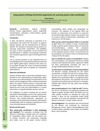 9. Annexes
- 122 -
REPORT
EvaluationConclave,2017
Using systems thinking and feminist approaches for assessing system-wide coordination
Priya Alvarez
UN Women, 220 East 42nd Street, New York, 10017 NY USA
priya.alvarez@unwomen.org
Keywords: coordination, systems thinking,
feminist theory, organizational culture, leadership,
transformation, institutions, United Nations, gender
equality, UN Women
Introduction
In 2015, UN Women undertook an evaluation of its
coordination role, within the UN system, to advance
Gender Equality and the Empowerment of Women
(GEEW). The evaluation showcases key parameters for
assessing system-wide coordination, and highlights
the ways in which coordination can be analysed and
operationalized. In addition, the evaluation combined
two innovative approaches: systems thinking  feminist
theory.
This is a timely evaluation as the integrated nature of
the2030AgendaforSustainableDevelopmentdemands
much tighter global policy coher­ence than what can
be provided through the current Compartmentalized
multilateral system with its emphasis on insti­tutional
distinctiveness.
Materials and Methods
Systems thinking helps to illuminate complexity and is
founded on the understanding of relationships within
the system, the understanding of the boundaries of the
system and the engagement with multiple-perspectives
within the system. Feminist theory is concerned with
the power relations and construction of identities that
determine one’s roles and responsibilities in a society
where there is inequality between women and men.
The integration of systems thinking did not require
specialized methodologies and thus this approach was
melded into more traditional evaluation techniques.
Feminist and gender-responsive approaches to
evaluation, call for systematic and systemic participation
of stakeholders with an emphasis on giving voice to the
most vulnerable groups and individuals.
Results and Discussion
Why system-wide coordination is both challenging
and essential? The evaluation concluded that UN
Women’s coordination mandate faces the complexity
of coordination efforts within the UN system due
to existing incentives and mechanisms impeding
joint action, such as UN system internal vertical
accountability within entities and competition for
resources. The adoption of the Agenda 2030 may
provide an opportunity and incentive to overcome
the persistent gap between rhetoric and practice and
to re-assess notions of partnership, coordination, and
coherence in the UN system.
What are the system boundaries? Who is in and who
is out? Efforts are needed to foster transformative
change in gender power relations within an inherently
non-transformatory context. The evaluation
recommends UN Women to draw more systematically
on the important external “check” on the UN that can
be provided by civil society in terms of eliciting honest
critiques of the UN system.
How to identify the results of coordination? Despite
the noted progress, the evaluation found very limited
evidence that improved UN system capacity for GEEW
has been systematically translated into more or
stronger GEEW-related activities or results.
To what extent is coordination a shared responsibility?
UN Women’s strategic positioning for UN system
coordination is shaped not only by its existing assets,
but also by the extent to which the potential value
addition of its coordination efforts is recognized and/or
demanded by UN partners. The evaluation found that
reputation and authority (moral, financial, or mandate-
related) often become the key levers that facilitate
coordination.
How transformational is it to “walk the talk”? Neither
the UN nor UN Women are leading by example with
regard to gender equality. While UN Women has set
some positive practices as examples for other UN
entities, it does not yet consistently model GEEW
principles. As a result, the evaluation recommends UN
Women to become a “model” entity in the UN.
Acknowledgments: The evaluation was commissioned
by UN Women and conducted by Universalia
Management Group. Special acknowledgement goes
to Katrina Rojas, evaluation team leader, and Gabriela
Byron, senior evaluator.
 