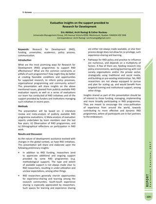 9. Annexes
- 123 -
REPORT
EvaluationConclave,2017
Evaluative insights on the support provided to
Research for Development
Eric Abitbol, Archi Rastogi  Esther Rouleau
Universalia Management Group, 245 Avenue Victoria #200, Westmount, Quebec CANADA H3Z 2M6
Correspondence: Archi Rastogi archirastogi@gmail.com
Keywords: Research for Development (R4D),
funding, universities, academics, policy process,
communication.
Introduction
What are the most promising ways for Research for
Development (R4D) programmes to support R4D
effectiveness? What are the common constraints or
pitfalls of such programmes? How might they do better
at creating favorable conditions and opportunities
for supported research, to inform policy processes,
organizational programming and community action?
This presentation will share insights on the above
mentioned issues, gleaned from publicly available R4D
evaluation reports as well as a series of evaluations
our team has conducted of R4D initiatives and of the
support provided by funders and institutions managing
such initiatives in recent years.
Methods
The presentation will be based on: i) Literature
review and meta-analysis of publicly available R4D
programme evaluations; ii) Meta-analysis of evaluation
reports undertaken by team members over the last
few years; iii) Observation of R4D programmes, and
iv) Ethnographical reflections on participation in R4D
work.
Results and Discussion
As the nature of development assistance evolved with
changes in the global context, so have R4D initiatives.
This presentation will share and elaborate upon the
following preliminary insights:
•	 In addition to R4D funding, researchers tend
to appreciate additional and ongoing support
provided by some R4D programmes (e.g.
methodological support). The type and extent
of available support is not always made clear to
R4D researchers, resulting in under-utilization and
unclear expectations, among other things.
•	 R4D researchers generally cherish opportunities
for experience-sharing and learning among the
research communities. South-South experience
sharing is especially appreciated by researchers.
Such spaces for learning and experience sharing
are either not always made available, or else their
process design does not allow for, or privilege, such
experience-sharing and learning.
•	 Pathways for R4D policy and practice to influence
are numerous, and depends on a multiplicity of
factors. A few of them are, feeding research into
policy environments, working/partnering with civil
society organisations and/or the private sector,
strategically using traditional and social media,
and building on pre-existing relationships. Yet, R4D
researchers are not always equipped to pursue
and plan for scaling up, and would benefit from
targeted training and institutional support, among
other things.
Insights shared as part of this presentation should be
of interest to those funding, managing, implementing
and more broadly participating in R4D programmes.
They are meant to encourage the cross-pollination
of experience from around the world, towards
contributing to more effective and dynamic R4D
programmes, where all participants are in fact partners
to the endeavours.
 