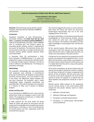 9. Annexes
- 124 -
REPORT
EvaluationConclave,2017
End Line Assessment of Main Kuch Bhi Kar Sakti Hoon-Season 2
Poonam Muttreja  Alok Vajpeyi
Population Foundation of India
India Habitat Centre, Lodi Road, New Delhi, India
Correspondence: avajpeyi@populationfoundation.in]
Keywords: family planning, spacing, gender equality,
education, Main Kuch Bhi Kar Sakti Hoon (MKBKSH),
entertainment
Introduction
Population Foundation of India (PFI) launched a
transmedia initiative, titled Main Kuch Bhi Kar Sakti
Hoon – I, a woman, can achieve anything (MKBKSH) on
national TV (Doordarshan) and radio, in 2014. MKBKSH
aims at increasing girls’ and women’s agency by
promoting gender equality, women’s empowerment
and access to healthcare. The dominant themes that
are discussed include age at marriage, family planning,
domestic violence, gender equality, substance abuse
and mental health.
In December 2016, PFI commissioned a third-
party evaluation of MKBKSH-Season 2 to assess the
programme’s impact on achieving the intended results,
as measured through outcome indicators, and also to
study its efficiency and effectiveness. The findings are
presented in this paper.
Methodology
The evaluation methodology was quasi-experimental
with propensity score matching. A counterfactual
group was maintained for all categories of respondents
(currently married women, men and mothers-in law)
in two states, the differential impacts between the
two were measured. The evaluation used a mixed
methodology design integrating quantitative and
qualitative data. The endline evaluation was conducted
in 7 districts of Bihar, and 9 districts of Madhya
Pradesh.
Results and Discussion
As per Doordarshan, MKBKSH has set a new record for
edutainment shows by managing a reach of over 400
million. The programme received over 1.7 million IVRS
calls from viewers/listeners.
A wider audience for the serial within the family
allows for newer safe spaces for discussions and the
propensity for knowledge to be translated into practice
and behaviour in the long run. Over 75 and 85 percent
of married women and men, respectively, watch the
serial with their spouses.
The serial has triggered discussions on various themes,
both within the family and within the community.
Gender-based discrimination was one of the most
engaging themes of the serial.
Amongthestakeholders,marriedwomenwerethemost
knowledgeable on family planning methods. Women
who viewed the serial were more knowledgeable
than non-viewers. The mothers-in-law (MILs) too have
better knowledge of contraceptives than married men
and youth.
Of the married women, 68% percent have initiated
conversations with their spouses on family planning,
while 54% percent said it is highly likely that they can
initiate such conversations in the next 6 months.
A 34 percent of men exposed to the programme and 30
percent not exposed to the programme said, it is very
likely that they will be using modern contraceptives in
the next 6 months. Nearly 52 percent of the women said
it is highly likely that they will be using contraceptives
in the next 6 months
Of the youth respondents, 64 percent believe that the
woman has the right to decide the number of children
she will have; 66 percent of viewers as opposed to 60
percent of the nonviewers, hold the same view. And
71 percent of the youth exposed to the serial and 69
percent of youth not exposed to it, believe that the
space between two pregnancies should be at least 3
years.
Married women (28%) exposed to the programme
vis-à-vis married women in the control group (23%)
showed the best gender attitude, based on indices
comprising:
	 Attitudes on Gender Roles
	 Attitudes of Marriage and Pregnancy
	 Perceptions on Gender-based violence
	 Perceptions on Gender-based discrimination
and son preference
 