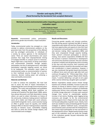 9. Annexes
- 125 -
REPORT
EvaluationConclave,2017
Gender and equity [PP-23]
[Panel formed by the Secretariat from accepted Abstracts]
Working towards environmental justice impacting grassroots women’s lives: Impact
evaluation report
Sushila Chatterjee Nepali
Executive Member, Women Leading for Change in Natural Resources (WLCN)
Lalitpur Municipality – 14, Tikhedewal, Lalitpur, Nepal
sushinep@gmail.com
Keywords: environmental justice, participation,
governance, gender discrimination, impact evaluation
Introduction
Today, environmental justice has emerged as a new
concept to address environmental problems at the
grassroots level, from the perspectives of the affected
and less privileged communities or individuals of
a society, by various agencies in the development
sector. There are several discriminatory and unjust
practices that range from disproportionate sharing
of ecological benefits to unequal access to resources.
Nepal might have a long history of doing conservation
and environmental protection through people’s
participation, but due to weak governance, meaningful
participation especially targeting women are found
to be inadequate. This evaluation report relates to
environmental justice as environmentalism of women
to their livelihood security through the access to
resources, decision making power and achieving a
clean and healthy environment.
Materials and Methods
In order to conduct this evaluation, the main task
was to assess the level of impact interventions in
integrating gender issues through environmental justice
programs. This study used quantitative and qualitative
methodology, adapting World Bank guidelines on
moving out of poverty (The World Bank, 2009), where
focus group discussions and field observations among
others, are used to collect information on history of
the community, incidences making women’s livelihood
worst off or better and linked with social cohesion,
social belief and gender norms, social economy having
an effect in gender issues for equality, and mobility
having an effect on decision making practices. Especially
focusing on women’s issues, vulnerability mapping
was done to verify the climate change impacts, and
recommended some strategies.
Results and Discussions
Concerning gender equality and inclusion practices,
the FGD among women indicated that 80% of women
respondents were better off now than 10 years ago, and
had more opportunities and capacity to raise their level
of involvement and participation in income generation
and decision making. Most respondents (80%) said
they were empowered through capacity building.
Given women’s enhanced participation in decision
making, most women respondents (70-80%) felt that
the increase in women’s involvement in development
and community should be assessed. They also said that
as women’s mobility and role generally varies according
to the class and caste structure, their customary and
traditional practices should be documented and taken
into consideration in impact evaluations. However, it
was also mentioned that gender-based discrimination
in different forms exist and starts right after birth and
continues throughout life. “Chhora paye khasi, chhori
paye farsi” is a popular saying in Nepali which literally
means, “a woman delivering a son gets to eat a goat
while a woman delivering a daughter gets a pumpkin”.
Women respondents viewed several climate change
hazards such as floods, landslides, increase in pests and
diseases as having an adverse impact on physical and
natural features, and economic prospects of livelihoods
making poor farmers more vulnerable. Major impacts
of climate change observed in 10 years were seasonal
changes from normal to unpredictable weather,
increase in hail storms, flooding, water logging during
monsoons and drought. So far, the environmental
justice programs here in Nepal and the study sites had
not focused adequately on gender issues. Clearly, more
work was needed to study and develop gender focused
strategies to address livelihood issues, conceptualize
environmental justice and deal with the limiting factors
that restrict equal participation of men and women in
the development sectors. Maybe baseline being a weak
part of the institution could not verify the strength
of this institutions gender focused intervention and
measure the impact.
 