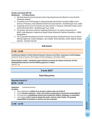 -  -
REPORT
EvaluationConclave,2017
Gender and equity [PP-23]
Moderator:	 A K Shiva Kumar 
	Working Towards Environmental Justice Impacting Grassroots Women’s Lives (Sushila
Chatterjee Nepali)
	Innovative Use of Technology in reducing Gender Based Discrimination (GBD) in four
districts of Haryana, India (Deeksha Sharma  Leena Sushant - Breakthrough Trust, India)
	Impacting social norms to improve sex ratio at birth in Haryana, India (Rani Yadav, Leena
Sushant  Sonali Khan - Breakthrough Trust, India)
	Can greater awareness improve migrating experience? An Impact Assessment of
BRAC’s Safe Migration Programme (Syeda Sitwat Shahed  Priyanka Chowdhury – BRAC,
Bangladesh )
	The Sustainable Development Goals: Entreching Equity and Reaching the Hard-To-Reach
(Nanlop Ogbureke, Kazeem Balogun, Yauri Aduak, Taiwo Adesoba, Justice Adaji  Joseph
Damian - Christian Aid UK)
Side Events
17 30 – 19 00
Introductory Module on Policy Relevant Research: Research and Policy- Improving a fruitful dialogue
Centre for Study of Science, Technology and Policy, Bengaluru, Karnataka, INDIA
Demonstration of skills - Combining mixed methods to evaluate the impact of Samarth, the first
Making Markets Work for the Poor (M4P) programme in Nepal
Itad Ltd., UK
9 June 2017
Panel Discussions
Keynote Panel # 2						
08 30 – 10 30
Moderator: 	 Emmanuel Jimenez
Panellists:
 Nancy MacPherson [What do we do when evidence does not matter?]
 Jo Puri [Another extinction - what is the evidence saying about environment sustainability?]
 A K Shiva Kumar [Establishing violence-free societies for children: Challenges in evaluation]
 John Gargani [I don’t want to change the world, I want to make it better: The growing
responsibility of evaluation to improve the lives of people]
11 00 – 12 30
 
