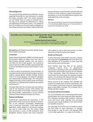 9. Annexes
- 126 -
REPORT
EvaluationConclave,2017
Acknowledgements
I sincerely thank Tewa a philanthropic NGO who not only
supported financially but also technically to conduct
the impact evaluation work. This impact evaluation
not only helped Tewa to conduct its activities but in
the long run to evaluate the effectiveness in linking
and addressing environmental justice. I am grateful to
them for trusting me as the team leader and grateful to
Shova Sakya (assistant team leader), Sadhana Shrestha,
Executive Director, Urmila Shrestha, Anuja Shrestha and
Ivy Rana for their continuous support and guidance. I
am grateful to all the local NGO women’s groups who
participated fully in this evaluation.
Reference
The International Bank for Reconstruction and Development
/ The World Bank (2009), Moving out of Poverty, Volume 2,
Success from the Bottom Up. Pp 460
Innovative use of technology in reducing Gender Based Discrimination (GBD) in four districts
of Haryana, India
Deeksha Sharma  Leena Sushant
Breakthrough Trust, E-1A, First Floor, Kailash Colony, New Dellhi-110048, India
Correspondence: Deeksha Sharma deeksha@breakthrough.tv
Key words: gender-biased sex selection; gender-biased
discrimination; CommCare
Introduction
Gender-biased Sex Selection (GBSS) and Gender-biased
Discrimination (GBD) are global issues that refer to
discriminatory attitudes towards men and women,
and affect the life of both genders. The majority of
women experience GBSS and GBD; approximately 70%
of women worldwide encounter discrimination in their
lifetime.
In order to reduce the prevalence of discrimination, an
innovative school-based sensitization program aimed to
improve unbiased gender attitudes amongst students
in the 11 to 15-year age group. The program is designed
and implemented by Breakthrough. The intervention
engaged secondary school students (male and female)
and teachers to challenge dominant gender perceptions
and behaviours.
This paper deals with the innovative tools and methods
used for the evaluation process, which delivers fast
and real time data of the Project, named as, Gender
Bias Discrimination, implemented in all four districts
(Sonepat, Panipat, Rohtak and Jhajjar) of Haryana.
Material and Methods
Breakthrough implemented the intervention in 150
government schools across all four districts of Haryana.
One of the innovative technologies Breakthrough
used is CommCare. CommCare, a web based mobile
application, widely adopted in low-resource settings,
was used to collect data from the schools. Along
with CommCare, a series of IVRS (Interactive Voice
Recognition System) services have been conducted,
with students as well as with their parents, to create
awareness among them about the program.
Results and Discussion
To assess the impact of the project outcomes, a dipstick
was conducted using CommCare with a Five Likert scale
(5%) attitudinal set of questions to check major key
points and to collect real time data.
Some findings show that 90% of the students
recognized various forms of gender-based
discrimination. According to 95% male and 80% female
respondents, discrimination practices are not followed
in their households. While 45% believed that their
communities are conservative and regressive towards
women, the remaining 55% believed that their village
community has become more gender sensitive.
Ninety percent of the students have attended the
sessions on a regular basis. Of all the respondents, 74%
of the students could easily recall the understandings
given to them (80% in Sonipat, 75% in Panipat, 70% in
Rohtak and 70% in Jhajjar).
Conclusions and Recommendation
The use of innovative tools in evaluating Gender-based
Discrimination was a time saving and robust approach.
This technique automates data collection, minimizes
errors that occur while collecting and processing
manually, gives timely feedback to the field workers
and expedites evaluation.
The advantage of CommCare lies in its ability to reduce
the time taken for data submission, on average,
from 10 days to 1 day. As soon as the data gets filled
in the mobile application, it is saved on the tablet. In
 