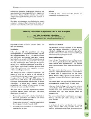9. Annexes
- 127 -
REPORT
EvaluationConclave,2017
addition, the application allows remote monitoring and
supervision, which makes it possible for the department
to intervene if data collection activities are irregular,
and provide support when they encounter problems in
the field.
Clearly, the technique saves time, facilitates the project
evaluation process, and provides accurate data and
pertinent information that helps us to see the impact.
Reference
Breakthrough India – Gender-biased Sex Selection and
Gender-based Discrimination (2016)
Impacting social norms to improve sex ratio at birth in Haryana
Rani Yadav , Leena Sushant  Sonali Khan
Breakthrough, E-1A, 1st Floor, Kailash Colony, New Delhi 110048, India
Correspondence: Rani Yadav rani@breakthrough.tv
Key words: Gender biased sex selection (GBSS), sex
ratio, son preference
Introduction
India, with over 1.2 billion population has a long
standing tradition of son preference that has kept the
sex ratio highly skewed. In 2011, the sex ratio of India
was 940 females per thousand males with Haryana
having the lowest sex ratio of 879 females per thousand
males; the two districts in Haryana that had the lowest
sex ratios were Sonepat (856) and Jhajjar (862) (Govt.
of India,2011). Daughter disadvantage is pervasive in
Indian society, particularly in Haryana, which actually
shows a decreasing trend in the population of women
and is a cause for great concern.
The practice of GBSS is rooted in patriarchy. The
origins of GBSS can be traced to the practice of
female infanticide that was rampant in many cultures
throughout history. Breakthrough’s GBSS project has
been working with diverse sets of stakeholders in
Haryana to build knowledge and capacities of various
stakeholders to jointly work towards improving
perceptions and mindsets of communities to take
initiatives to reduce such discrimination.
This paper aims to assess the impact of social norms
to improve sex ratio at birth in Haryana.  The Specific
objectives of the study are:
•	 To assess the community’s and other stakeholders’
behaviors, perceptions and attitudes on various
issues related to gender equality
•	 To assess the community’s and other stakeholders’
knowledge and attitudes towards GBSS.
•	 To identify measures that can be taken to improve
adverse child sex ratio
Materials and Methods
The sample for the study comprised of men, women,
youth and various stakeholders. A sample of 119
individuals and 21 groups was selected randomly from
the intervention area and data were collected through
interviews and focus group discussions.
Results and Discussion
A key finding of the study is that men and women are
aware of most rights that women should have but social
norms restrict their implementation. The inherent
belief in economic value of the male child continued to
persist.
The major reasons given by women and men for son
preference and daughter dispreference were continuity
of lineage, sons as support during old age, crimes
against women, dowry, increase in the number of
ultrasound clinics and ineffective implementation of
laws.
The mother of the son plays a very important role in
deciding whether to have a boy or girl in the family.
In Haryana the birth of a girl child was not as welcome
as that of a boy child. About 44 % of the respondents
from the rural areas mentioned that they received
information about GBSS from personal friends and
private doctors.
The community and other stakeholders were aware
that boys outnumber girls and the consequences of the
falling sex ratio.
Conclusion
In conclusion, it can be said that there is a strong
linkage between GBSS and patriarchal norms and
practices, gendered access to rights, economic reasons
 