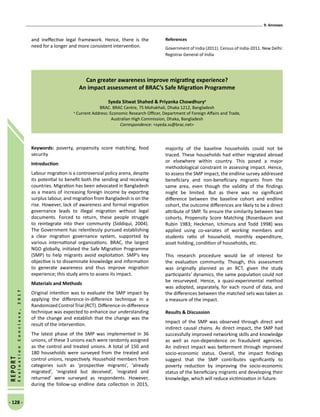 9. Annexes
- 128 -
REPORT
EvaluationConclave,2017
and ineffective legal framework. Hence, there is the
need for a longer and more consistent intervention.
References
Government of India (2011). Census of India-2011. New Delhi:
Registrar General of India
Can greater awareness improve migrating experience?
An impact assessment of BRAC’s Safe Migration Programme
Syeda Sitwat Shahed  Priyanka Chowdhurya
BRAC. BRAC Centre, 75 Mohakhali, Dhaka 1212, Bangladesh
a
Current Address: Economic Research Officer, Department of Foreign Affairs and Trade,
Australian High Commission, Dhaka, Bangladesh
Correspondence: syeda.ss@brac.net
Keywords: poverty, propensity score matching, food
security
Introduction
Labour migration is a controversial policy arena, despite
its potential to benefit both the sending and receiving
countries. Migration has been advocated in Bangladesh
as a means of increasing foreign income by exporting
surplus labour, and migration from Bangladesh is on the
rise. However, lack of awareness and formal migration
governance leads to illegal migration without legal
documents. Forced to return, these people struggle
to reintegrate into their community (Siddiqui, 2004).
The Government has relentlessly pursued establishing
a clear migration governance system, supported by
various international organizations. BRAC, the largest
NGO globally, initiated the Safe Migration Programme
(SMP) to help migrants avoid exploitation. SMP’s key
objective is to disseminate knowledge and information
to generate awareness and thus improve migration
experience; this study aims to assess its impact.
Materials and Methods
Original intention was to evaluate the SMP impact by
applying the difference-in-difference technique in a
RandomizedControlTrial(RCT).Difference-in-difference
technique was expected to enhance our understanding
of the change and establish that the change was the
result of the intervention.
The latest phase of the SMP was implemented in 36
unions; of these 3 unions each were randomly assigned
as the control and treated unions. A total of 150 and
180 households were surveyed from the treated and
control unions, respectively. Household members from
categories such as ‘prospective migrants’, ‘already
migrated’, ‘migrated but deceived’, ‘migrated and
returned’ were surveyed as respondents. However,
during the follow-up endline data collection in 2015,
majority of the baseline households could not be
traced. These households had either migrated abroad
or elsewhere within country. This posed a major
methodological constraint in assessing impact. Hence,
to assess the SMP impact, the endline survey addressed
beneficiary and non-beneficiary migrants from the
same area, even though the validity of the findings
might be limited. But as there was no significant
difference between the baseline cohort and endline
cohort, the outcome differences are likely to be a direct
attribute of SMP. To ensure the similarity between two
cohorts, Propensity Score Matching (Rosenbaum and
Rubin 1983; Heckman, Ichimura and Todd 1998) was
applied using co-variates of working members and
students ratio of household, monthly expenditure,
asset holding, condition of households, etc.
This research procedure would be of interest for
the evaluation community. Though, this assessment
was originally planned as an RCT, given the study
participants’ dynamics, the same population could not
be resurveyed. Hence, a quasi-experimental method
was adopted, separately, for each round of data, and
the differences between the matched sets was taken as
a measure of the impact.
Results  Discussion
Impact of the SMP was observed through direct and
indirect causal chains. As direct impact, the SMP had
successfully improved networking skills and knowledge
as well as non-dependence on fraudulent agencies.
An indirect impact was betterment through improved
socio-economic status. Overall, the impact findings
suggest that the SMP contributes significantly to
poverty reduction by improving the socio-economic
status of the beneficiary migrants and developing their
knowledge, which will reduce victimization in future.
 