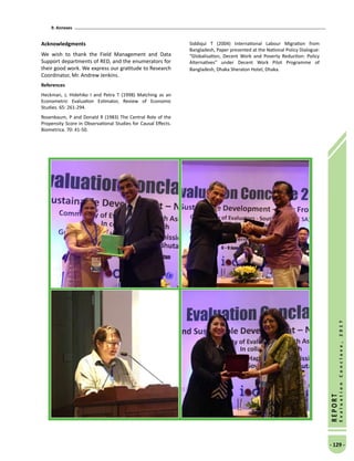 9. Annexes
- 129 -
REPORT
EvaluationConclave,2017
Acknowledgments
We wish to thank the Field Management and Data
Support departments of RED, and the enumerators for
their good work. We express our gratitude to Research
Coordinator, Mr. Andrew Jenkins.
References
Heckman, J, Hidehiko I and Petra T (1998) Matching as an
Econometric Evaluation Estimator, Review of Economic
Studies. 65: 261-294.
Rosenbaum, P and Donald R (1983) The Central Role of the
Propensity Score in Observational Studies for Causal Effects.
Biometrica. 70: 41-50.
Siddiqui T (2004) International Labour Migration from
Bangladesh, Paper presented at the National Policy Dialogue:
“Globalisation, Decent Work and Poverty Reduction: Policy
Alternatives” under Decent Work Pilot Programme of
Bangladesh, Dhaka Sheraton Hotel, Dhaka.
 
