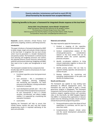 9. Annexes
- 131 -
REPORT
EvaluationConclave,2017
Poverty reduction, Inclusiveness and hard-to-reach [PP-24]
[Panel formed by the Secretariat from accepted Abstracts]
Delivering benefits to the poor: a framework for integrated climate response at the local level
Raniya Sobira
, Bruce Ravesloota
, Joanne Mandab
 Sujala Pantb
a
Tango International, Office 4B, 46/9 Sukhumvit Soi 49, Bangkok, Thailand.
b
The Governance of Climate Change Finance Team, UNDP
330/3 Krung Kasem Rd, Khet Phra Nakhon, Krung Thep Maha Nakhon 10200, Thailand.
Correspondence: Raniya Sobir raniya@tangointernational.com
Keywords: poverty reduction, climate finance, local
governance, targeting, resilience, well-being outcomes
Introduction
This paper introduces a framework developed by UNDP
to better design, target and evaluate climate response
at the local level. It recognizes that any local climate
action must be grounded in a broader development
and poverty context. The framework is centred around
local planning and budgeting processes and outlines
the capacities (finance, human resources, technical and
political) and processes (planning, budgeting and ME)
that need to be in place and strengthened at local
level.
The framework is divided into four components that
broadly align with the systems and processes of a local
governance system:
•	 Functional capacities across local government
bodies.
•	 Core processes – this is consolidated to
three categories: planning, budgeting,
and monitoring and evaluation. For these
processes to be effective, a strong coordination
mechanism is essential.
•	 Local development periodic plan – this is the
main output of the local governance processes.
Its core characteristic is that it is climate
sensitive, risk-informed, and reflects budget
realities. It is supported by a monitoring and
evaluation framework.
•	 Local actions
Applying the framework will help to ensure that
climate finance reaches the poor and that climate
programming results in improved well-being of the
poor and vulnerable.
Materials and methods
The steps required to apply the framework are:
1.	 Conduct a mapping of the capacities,
processes and plans that are already in place.
2.	 Conduct complementary analysis of the
climate-gender-poverty considerations
relevant to the local context that can be
addressed within the current capacities,
processes and plans.
3.	 Identify co-ordination platforms to bring
relevant stakeholders together to discuss the
existing development plan.
4.	 Identify priority actions that can help to
augment existing capacities and processes to
achieve the plan.
5.	 Develop indicators for monitoring and
evaluating implementation of the plans and
identify the feedback loops.
Results and Discussion
The framework was applied to map existing tools
developed by different development actors. The
framework was used by UNDP to guide a climate
governance program in Bangladesh. The framework
components also formed the basis of a regional urban
resilience program targeting primary and secondary
cities in the Asia-Pacific, by UNDP Bangkok Regional
Hub (BRH). In reviewing these applications it became
evident that the following principles should underpin
climate finance/climate programming actions:
1.	 Strong participatory action that allows all local
stakeholders to contribute, and for poor to
voice their needs.
2.	 Complementarity between climate action
and the overall development plan/poverty
reduction actions.
 