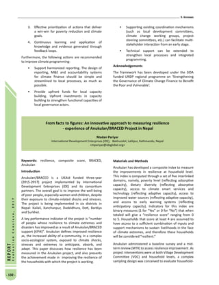 9. Annexes
- 132 -
REPORT
EvaluationConclave,2017
3.	 Effective prioritization of actions that deliver
a win-win for poverty reduction and climate
goals.
4.	 Continuous learning and application of
knowledge and evidence generated through
feedback loops.
Furthermore, the following actions are recommended
to improve climate programming:
•	 Support harmonized reporting. The design of
reporting, ME and accountability systems
for climate finance should be simple and
streamlined to local processes, as much as
possible.
•	 Provide upfront funds for local capacity
building. Upfront investments in capacity
building to strengthen functional capacities of
local governance actors.
•	 Supporting existing coordination mechanisms
(such as local development committees,
climate change working groups, project
steering committees, etc.) can facilitate multi-
stakeholder interaction from an early stage.
•	 Technical support can be extended to
strengthen local processes and integrated
programming.
Acknowledgements
The framework has been developed under the SIDA
funded UNDP regional programme on ‘Strengthening
the Governance of Climate Change Finance to Benefit
the Poor and Vulnerable’.
From facts to figures: An innovative approach to measuring resilience
- experience of Anukulan/BRACED Project in Nepal
Madan Pariyar
International Development Enterprises (iDE),   Bakhundol, Lalitpur, Kathmandu, Nepal
mpariyar@ideglobal.org
Keywords: resilience, composite score, BRACED,
Anukulan
Introduction
Anukulan/BRACED is a UKAid funded three-year
(2015-2017) project implemented by International
Development Enterprises (iDE) and its consortium
partners. The overall goal is to improve the well-being
of poor people, especially women and children, despite
their exposure to climate-related shocks and stresses.
The project is being implemented in six districts in
Nepal: Kailali, Kanchanpur, Dadeldhura, Doti, Bardiya
and Surkhet.
A key performance indicator of the project is “number
of people whose resilience to climate extremes and
disasters has improved as a result of Anukulan/BRACED
support (KPI4)”. Anukulan defines improved resilience
as, the increased ability of a community, in a complex
socio-ecological system, exposed to climate shocks,
stresses and extremes to anticipate, absorb, and
adapt. This paper discusses how resilience has been
measured in the Anukulan project, and also presents
the achievement made in improving the resilience of
the households with which the project is working.
Materials and Methods
Anukulan has developed a composite index to measure
the improvements in resilience at household level.
This index is computed through a set of five interlinked
domains, namely, poverty level (reflecting adsorptive
capacity), dietary diversity (reflecting absorptive
capacity), access to climate smart services and
technology (reflecting adaptive capacity), access to
improved water sources (reflecting adaptive capacity),
and access to early warning systems (reflecting
anticipatory capacity). Indicators for this index are
binary measures (1 for “Yes” or 0 for “No”) that when
totaled will give a “resilience score” ranging from 0
to 5. Households that score at least 4 are assumed to
have access to a sufficient combination of inputs and
support mechanisms to sustain livelihoods in the face
of climate extremes, and therefore these households
will be considered “resilient.”
Anukulan administered a baseline survey and a mid-
term review (MTR) to assess resilience improvement. As
project interventions were at both Village Development
Committee (VDC) and household levels, a complex
sampling design was conceived to evaluate household-
 