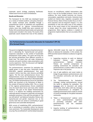 9. Annexes
- 134 -
REPORT
EvaluationConclave,2017
systematic search strategy, employing livelihoods-
related search terms to search 24 databases.
Results and Discussion
The framework for this EGM was developed based
on a review of related academic and policy literature.
The studies reviewed were identified through a
comprehensive search of published and unpublished
literature. Based on rigorous inclusion/exclusion
criteria, more than 26,000 titles were screened and
finally, 120 counterfactual based studies and systematic
reviews were included in the review. The results of the
systematic search showed that most of this evidence
focuses on microfinance related interventions that
may or may not be bundled products. Across all the
evidence, the most studied outcomes are income,
consumption, expenditure and assets. Outcomes least
studied are interest rates, migration, occupation and
financial literacy. Most of these studies focus on short-
term outcomes and not long-term impacts. It is also
worthwhile to note that while most of the evidence
looks at the causal impact of the intervention, little
is known about the actual implementation of the
programmes. More rigorous evidence is needed on
programme implementation that can accurately inform
policy.
Are Parliamentarians Successful Advocates for Evaluation? (PP-25)
[Pre-formed Panel]
Thepanelistohighlightimportanceofparliamentarians’
role in advocating for “equity-focused and gender-
responsive evaluation” in the context of Sustainable
Development Goals (SDGs). The panel will bring the
key learning perspectives from different countries in
South Asia. The panel chair will make introductory
remarks and panel members make presentations with
country experience. Then the discussant will highlight
important technical aspects.
The parliamentarians’ movement for evaluation has
rapidly grown in past few years. Particularly during
2014-2015, regional parliamentarians’ fora were
created in Africa, East Asia, Latin America and MENA
regions. The first ever parliamentarians forum; The
Parliamentarians Forum for Development Evaluation
(PFDE)wasestablished inSouth Asiain2013(www.pfde.
net). The Global Parliamentarians Forum for Evaluation
(GPFE) was launched at the Parliament of Nepal in
the context of historical EvalYear 2015. This is a result
of the regional parliamentarians forums established
since the South Asian Forum and many other related
initiatives. The goal of the Global Parliamentarians
Forum is to advance the enabling environment for
nationally owned, transparent, systematic and standard
evaluation processes in line with the principles of “No
one left behind” and National Evaluation Policies with
equity-focused and gender responsive lens at the
country level that are aimed at contributing to good
governance and sustainable development.
With success of establishing GPFE, parliamentarians’
role in promoting an evaluation culture has become
more prominent. The Sustainable Development Goals
ensuring “No one left behind” and the Global Evaluation
Agenda 2016-2020 reveal the need for redoubled
efforts on advocacy for evaluation. In this context, the
GPFE launched several initiatives to advance its agenda,
namely:
1.	 Supporting countries to work on National
Evaluation Policies with engaging
parliamentarians. National Evaluation
Policies are essential components of
enabling environment for evaluation and
parliamentarians as policy makers can play an
important role in the process.
2.	 Use of web platforms and social media to
bridge the gap between parliamentarians and
the evaluation community and share great
resources.
3.	 The “Parliamentarians for Evaluation”
Campaign inviting parliamentarians around
the world to advocate for evaluation. The
Campaign aims to document and widely
disseminate, brief videos with key messages
from parliamentarians to strengthen an
enabling environment and to create an archive
of shared knowledge for the global evaluation
community.
4.	 “Meet a Parliamentarian” webinar series
to share parliamentarians experience
in promoting evaluation with other
parliamentarians and the evaluation
community.
5.	 Capacity building of parliamentarians and
parliaments on evaluation.
 