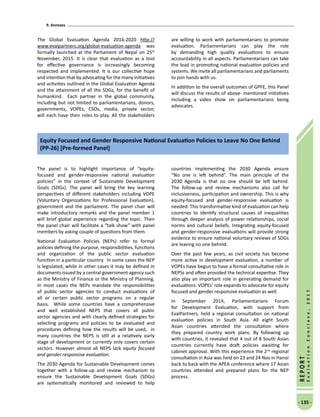 9. Annexes
- 135 -
REPORT
EvaluationConclave,2017
The Global Evaluation Agenda 2016-2020 http://
www.evalpartners.org/global-evaluation-agenda was
formally launched at the Parliament of Nepal on 25th
November, 2015. It is clear that evaluation as a tool
for effective governance is increasingly becoming
respected and implemented. It is our collective hope
and intention that by advocating for the many initiatives
and activities outlined in the Global Evaluation Agenda
and the attainment of all the SDGs, for the benefit of
humankind. Each partner in the global community,
including but not limited to parliamentarians, donors,
governments, VOPEs, CSOs, media, private sector,
will each have their roles to play. All the stakeholders
are willing to work with parliamentarians to promote
evaluation. Parliamentarians can play the role
by demanding high quality evaluations to ensure
accountability in all aspects. Parliamentarians can take
the lead in promoting national evaluation policies and
systems. We invite all parliamentarians and parliaments
to join hands with us.
In addition to the overall outcomes of GPFE, this Panel
will discuss the results of above- mentioned initiatives
including a video show on parliamentarians being
advocates.
Equity Focused and Gender Responsive National Evaluation Policies to Leave No One Behind
(PP-26) [Pre-formed Panel]
The panel is to highlight importance of “equity-
focused and gender-responsive national evaluation
policies” in the context of Sustainable Development
Goals (SDGs). The panel will bring the key learning
perspectives of different stakeholders including VOPE
(Voluntary Organizations for Professional Evaluation),
government and the parliament. The panel chair will
make introductory remarks and the panel member 1
will brief global experience regarding the topic. Then
the panel chair will facilitate a “talk show” with panel
members by asking couple of questions from them.
National Evaluation Policies (NEPs) refer to formal
policies defining the purpose, responsibilities, functions
and organization of the public sector evaluation
function in a particular country. In some cases the NEP
is legislated, while in other cases it may be defined in
documents issued by a central government agency such
as the Ministry of Finance or the Ministry of Planning.
In most cases the NEPs mandate the responsibilities
of public sector agencies to conduct evaluations of
all or certain public sector programs on a regular
basis. While some countries have a comprehensive
and well established NEPS that covers all public
sector agencies and with clearly defined strategies for
selecting programs and policies to be evaluated and
procedures defining how the results will be used, in
many countries the NEPS is still at a relatively early
stage of development or currently only covers certain
sectors. However almost all NEPS lack equity focused
and gender responsive evaluation.
The 2030 Agenda for Sustainable Development comes
together with a follow-up and review mechanism to
ensure the Sustainable Development Goals (SDGs)
are systematically monitored and reviewed to help
countries implementing the 2030 Agenda ensure
“No one is left behind”. The main principle of the
2030 Agenda is that no one should be left behind.
The follow-up and review mechanisms also call for
inclusiveness, participation and ownership. This is why
equity-focused and gender-responsive evaluation is
needed. This transformative kind of evaluation can help
countries to identify structural causes of inequalities
through deeper analysis of power relationships, social
norms and cultural beliefs. Integrating equity-focused
and gender-responsive evaluations will provide strong
evidence to ensure national voluntary reviews of SDGs
are leaving no one behind.
Over the past few years, as civil society has become
more active in development evaluation, a number of
VOPEs have begun to have a formal consultative role in
NEPSs and often provided the technical expertise. They
also play an important role in generating demand for
evaluations. VOPEs’ role expands to advocate for equity
focused and gender responsive evaluation as well.
In September 2014, Parliamentarians Forum
for Development Evaluation, with support from
EvalPartners, held a regional consultation on national
evaluation policies in South Asia. All eight South
Asian countries attended the consultation where
they prepared country work plans. By following up
with countries, it revealed that 4 out of 8 South Asian
countries currently have draft policies awaiting for
cabinet approval. With this experience the 2nd
regional
consultation in Asia was held on 23 and 24 Nov in Hanoi
back to back with the APEA conference where 17 Asian
countries attended and prepared plans for the NEP
process.
 