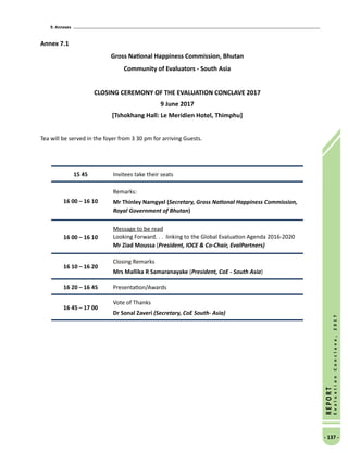 9. Annexes
- 137 -
REPORT
EvaluationConclave,2017
Annex 7.1
Gross National Happiness Commission, Bhutan
Community of Evaluators - South Asia
CLOSING CEREMONY OF THE EVALUATION CONCLAVE 2017
9 June 2017
[Tshokhang Hall: Le Meridien Hotel, Thimphu]
Tea will be served in the foyer from 3 30 pm for arriving Guests.
15 45 Invitees take their seats
16 00 – 16 10
Remarks:
Mr Thinley Namgyel (Secretary, Gross National Happiness Commission,
Royal Government of Bhutan)
16 00 – 16 10
Message to be read
Looking Forward. . .  linking to the Global Evaluation Agenda 2016-2020
Mr Ziad Moussa (President, IOCE  Co-Chair, EvalPartners)
16 10 – 16 20
Closing Remarks
Mrs Mallika R Samaranayake (President, CoE - South Asia)
16 20 – 16 45 Presentation/Awards
16 45 – 17 00
Vote of Thanks
Dr Sonal Zaveri (Secretary, CoE South- Asia)
 