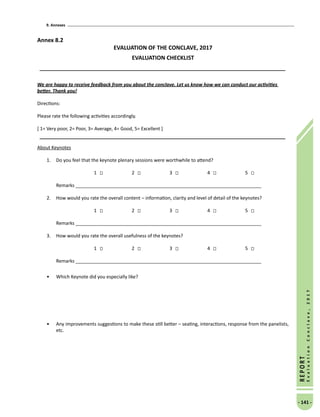 9. Annexes
- 141 -
REPORT
EvaluationConclave,2017
Annex 8.2
EVALUATION OF THE CONCLAVE, 2017
EVALUATION CHECKLIST
We are happy to receive feedback from you about the conclave. Let us know how we can conduct our activities
better. Thank you!
Directions:
Please rate the following activities accordingly.
[ 1= Very poor, 2= Poor, 3= Average, 4= Good, 5= Excellent ]
About Keynotes
1.	 Do you feel that the keynote plenary sessions were worthwhile to attend?
1 		 2 		 3 		 4 		 5
	 Remarks _______________________________________________________________________	
2.	 How would you rate the overall content – information, clarity and level of detail of the keynotes?
1 		 2 		 3 		 4 		 5
Remarks _______________________________________________________________________		
3.	 How would you rate the overall usefulness of the keynotes?
1 		 2 		 3 		 4 		 5
	 Remarks _______________________________________________________________________
•	 Which Keynote did you especially like?
•	 Any improvements suggestions to make these still better – seating, interactions, response from the panelists,
etc.
 