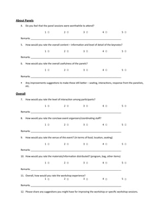 About Panels
4.	 Do you feel that the panel sessions were worthwhile to attend?
1 		 2 		 3 		 4 		 5
	
Remarks ____________________________________________________________________
5.	 How would you rate the overall content – information and level of detail of the keynotes?
1 		 2 		 3 		 4 		 5
Remarks ____________________________________________________________________
6.	 How would you rate the overall usefulness of the panels?
1 		 2 		 3 		 4 		 5
Remarks ____________________________________________________________________
•	 Any improvements suggestions to make these still better – seating, interactions, response from the panelists,
etc.
Overall
7.	 How would you rate the level of interaction among participants?
1 		 2 		 3 		 4 		 5
Remarks ____________________________________________________________________
8.	 How would you rate the conclave event organizers/coordinating staff?
1 		 2 		 3 		 4 		 5 	
Remarks ____________________________________________________________________
9.	 How would you rate the venue of the event? (in terms of food, location, seating)
1 		 2 		 3 		 4 		 5
Remarks ____________________________________________________________________
10.	 How would you rate the materials/information distributed? (program, bag, other items)
1 		 2 		 3 		 4 		 5
Remarks ____________________________________________________________________
11.	 Overall, how would you rate the workshop experience?
1 		 2 		 3 		 4 		 5
Remarks ____________________________________________________________________	
12.	 Please share any suggestions you might have for improving the workshop or specific workshop sessions.
 
