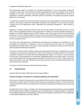 2. Inauguration of the Evaluation Conclave, 2017
- 17 -
REPORT
EvaluationConclave,2017
Ms Samaranayake called for evaluation of sustainable development to ensure that people, particularly
vulnerable communities, and the environment were safeguarded for the future. However, many countries
struggled on this front, and while some had strategies and plans their implementation fell short of
expectations. Credible and effective evaluation systems are therefore an important pre-requisite for good
governance, she stressed.
In recent times, evaluations were used to improve transparency and accountability. In most CoE SA member
countries, the requisite capacity for independent evaluations was inadequate. On that note, the Conclave
in Bhutan had a very appropriate theme, ‘Well-being and Sustainable Development – New Frontiers in
Evaluation’.
Happiness, or people’s satisfaction with their lives, was the key indicator of well-being and that in recent
times, work on quantifying happiness had progressed. For example, she said the evaluative happiness, as
detailed in the World Happiness Report of 2017, looked at the overall quality of life and had developed
benchmarks. The main variables looked at, she said, were income, healthy life expectancy, having someone
to count on in times of trouble, generosity, freedom, and trust (trust measured by absence of corruption in
business and government).
Since 2013, the United Nations has celebrated the International Day of Happiness on 20 March as a way
to recognise the importance of happiness in the lives of people around the world. The 17 Sustainable
Development Goals that seek to end poverty, reduce inequality, and protect the planet are the three key
aspects leading to wellbeing and happiness.
To be able to hold the Conclave in Bhutan where pioneering work has been done in integrating the concept
of happiness in development underscored its theme. She said Bhutan was blessed with rich and diverse
ecosystems making it one of world’s last remaining biodiversity hotspots. The country’s natural resources,
she said, was a contributing factor to its well-being. Highlighting Bhutan’s conservation policy, she said the
country had enacted a law that demanded at least 60 per cent forest cover for all time. Today, unlike many
parts of Asia, about 72 per cent of Bhutan’s land area was under forest cover and approximately 60 per cent
of the land area was protected.
In conclusion, Ms Samaranayake wished a productive Conclave.
2.3	 Inaugural Address
Professor Robert Chambers, OBE delivered the Inaugural Address.
Creativity and Rigour in Evaluation for Complexity, Wellbeing, and Sustainability
At the outset, Professor Chambers paid a moving tribute to Bhutan when he started his keynote address by
saying that he couldn’t get over the fact that the Conclave was happening in Bhutan. He said he has been
so impressed with the country, and hoped all the participants would have something precious to take away
with them.
He added that it was an honour, a privilege, and a daunting challenge to give this keynote, and acknowledged
that he had been rather ambitious and perhaps rash in making the topic: “Creativity and Rigour in Evaluation
for Complexity, Wellbeing, and Sustainability.” Particularly, well-being and sustainability are very appropriate
as we’re deliberating these issues here in Bhutan.
 
