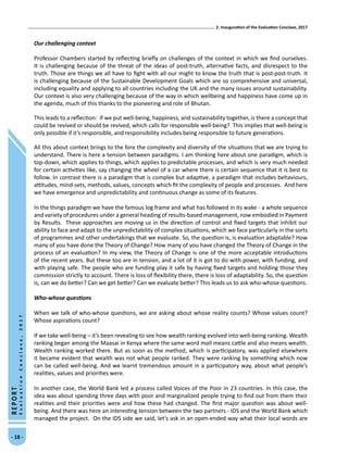 2. Inauguration of the Evaluation Conclave, 2017
- 18 -
REPORT
EvaluationConclave,2017
Our challenging context
Professor Chambers started by reflecting briefly on challenges of the context in which we find ourselves.
It is challenging because of the threat of the ideas of post-truth, alternative facts, and disrespect to the
truth. Those are things we all have to fight with all our might to know the truth that is post-post-truth. It
is challenging because of the Sustainable Development Goals which are so comprehensive and universal,
including equality and applying to all countries including the UK and the many issues around sustainability.
Our context is also very challenging because of the way in which wellbeing and happiness have come up in
the agenda, much of this thanks to the pioneering and role of Bhutan.
This leads to a reflection: if we put well-being, happiness, and sustainability together, is there a concept that
could be revived or should be revived, which calls for responsible well-being? This implies that well-being is
only possible if it’s responsible, and responsibility includes being responsible to future generations.
All this about context brings to the fore the complexity and diversity of the situations that we are trying to
understand. There is here a tension between paradigms. I am thinking here about one paradigm, which is
top-down, which applies to things, which applies to predictable processes, and which is very much needed
for certain activities like, say changing the wheel of a car where there is certain sequence that it is best to
follow. In contrast there is a paradigm that is complex but adaptive, a paradigm that includes behaviours,
attitudes, mind-sets, methods, values, concepts which fit the complexity of people and processes. And here
we have emergence and unpredictability and continuous change as some of its features.
In the things paradigm we have the famous log frame and what has followed in its wake - a whole sequence
and variety of procedures under a general heading of results-based management, now embodied in Payment
by Results. These approaches are moving us in the direction of control and fixed targets that inhibit our
ability to face and adapt to the unpredictability of complex situations, which we face particularly in the sorts
of programmes and other undertakings that we evaluate. So, the question is, is evaluation adaptable? How
many of you have done the Theory of Change? How many of you have changed the Theory of Change in the
process of an evaluation? In my view, the Theory of Change is one of the more acceptable introductions
of the recent years. But these too are in tension, and a lot of it is got to do with power, with funding, and
with playing safe. The people who are funding play it safe by having fixed targets and holding those they
commission strictly to account. There is loss of flexibility there, there is loss of adaptability. So, the question
is, can we do better? Can we get better? Can we evaluate better? This leads us to ask who-whose questions.
Who-whose questions
When we talk of who-whose questions, we are asking about whose reality counts? Whose values count?
Whose aspirations count?
If we take well-being – it’s been revealing to see how wealth ranking evolved into well-being ranking. Wealth
ranking began among the Maasai in Kenya where the same word mali means cattle and also means wealth.
Wealth ranking worked there. But as soon as the method, which is participatory, was applied elsewhere
it became evident that wealth was not what people ranked. They were ranking by something which now
can be called well-being. And we learnt tremendous amount in a participatory way, about what people’s
realities, values and priorities were.
In another case, the World Bank led a process called Voices of the Poor in 23 countries. In this case, the
idea was about spending three days with poor and marginalized people trying to find out from them their
realities and their priorities were and how these had changed. The first major question was about well-
being. And there was here an interesting tension between the two partners - IDS and the World Bank which
managed the project. On the IDS side we said, let’s ask in an open-ended way what their local words are
 
