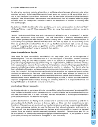 2. Inauguration of the Evaluation Conclave, 2017
- 19 -
REPORT
EvaluationConclave,2017
for who-whose questions, including whose ideas of well-being, whose language, whose concepts, whose
priorities, and so on. And the World Bank wanted to ask about our concepts of risk, vulnerability, security
and so forth. We found that we learnt much more from the open-ended questions including the diversity
of people’s ideas and worldview. We learnt a lot from the words they used. But research teams and people
found the words and concepts that came from us difficult not least because of problems of translating them
into local languages.
So, that was a little bit about the who-whose questions. And of course we’ve questions about whose Theory
of Change? Whose research? Whose evaluation? There are many these questions, which we can ask in
evaluation.
When it comes to sustainability, here again, the question is whose concept of sustainability? In Malawi,
there was a participatory study carried out. They took three weeks to develop a methodology which
fitted farmers’ priorities and their concepts, and they came up with 15 farmers’ measurable indicators of
sustainability which were very different from those that came from top-down. So, in sustainability as well
there are questions of who-whose? And this is not say that farmers are always right and we are always
wrong. It’s recognizing that unless we put their priorities and their analysis first, they won’t express
themselves faithfully, and we’ll be out of touch with their realities.
Rigour for complexity and diversity
What about the rigour for complexity and diversity? It’s a huge subject, so I’ll just run through some of
the headings that I think are relevant to most of us since this applies to evaluation. The first is inclusive
participation, asking the who-whose questions. How do we capture all perspectives and not just one
perspective? Equally important is sequential learning and adaptive iteration, and this is sometimes ruled out
in the way evaluations are done. There must be lots of triangulations between different groups and different
research methods. Improvisation and innovation leads to creativity in evaluation. Then there is what has
been called optimal ignorance and appropriate imprecision, referring to not trying to find out or measure
more than is needed. Seeing and embracing diversity, including outliers, and experiential ground-truthing
are important elements too. Exercising critical reflexivity, particularly about relations and interactions in
the course of an evaluation, especially between evaluators and those people who are involved in having
the evaluation is a must. And the last is eclectic methodological pluralism, a horrible phrase but one that
expresses being flexible and innovative, choosing and combining methods to fit purpose and context, and
having the freedom to do that in the course of an evaluation.
Frontiers in participatory approaches
Participation is the key to much rigour. With the coming of Information Communications Technologies (ICTs),
there has been an explosion of participatory approaches in the last 10 years. We’ve got tools and approaches
which we did not have then 10 or even 5 years ago. There are many aspects to technology that can enhance
participatory approaches and methods in a big way.
Another development is the Reality Check Approach and its variants where researchers go and stay in
communities with families for a number of days and nights see things from their perspectives and learn
from them. The experience can reveal much and transform one’s views with new perspectives and insights.
Then we’ve participatory statistics, an area that has never had adequate champions and is yet to be
mainstreamed. Here we’re talking about rigorous statistics, which are amenable to conventional statistical
analysis. These are based on statistics generated from people themselves. There are many ways this can
be facilitated such as participatory mapping and aggregation from focus groups. So, the question is, should
participation, creativity and innovation be in the genes of good evaluation?
 